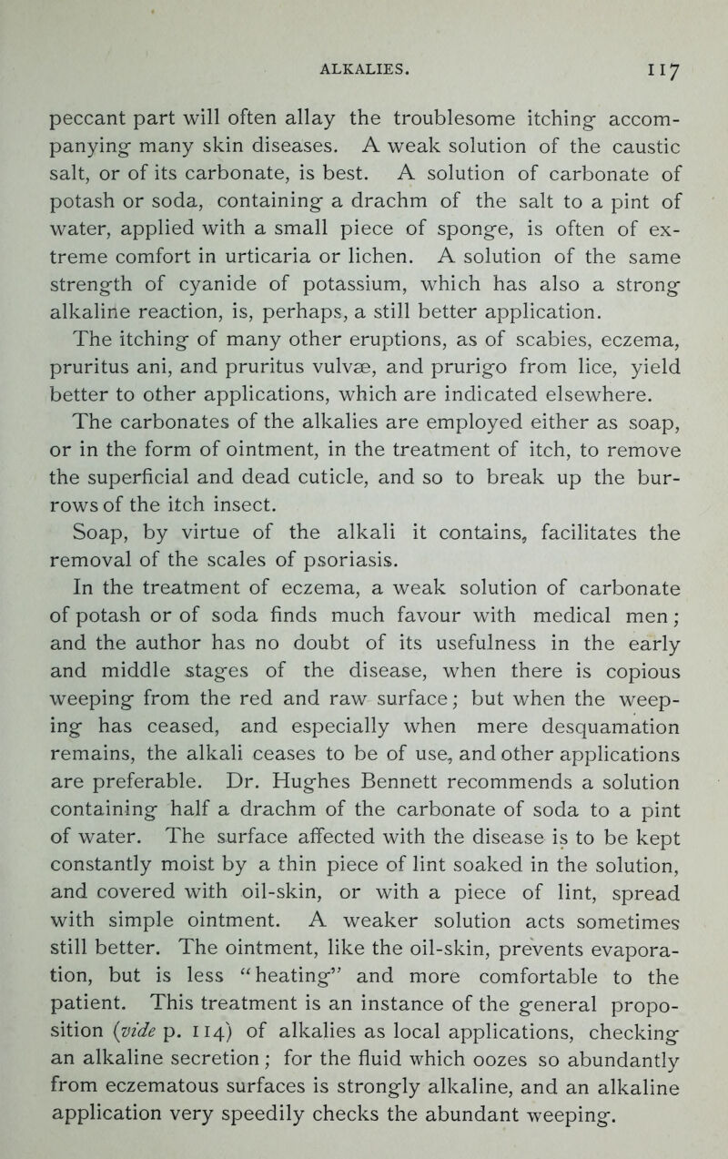 peccant part will often allay the troublesome itching- accom- panying- many skin diseases. A weak solution of the caustic salt, or of its carbonate, is best. A solution of carbonate of potash or soda, containing- a drachm of the salt to a pint of water, applied with a small piece of spong-e, is often of ex- treme comfort in urticaria or lichen. A solution of the same strength of cyanide of potassium, which has also a strong- alkaline reaction, is, perhaps, a still better application. The itching- of many other eruptions, as of scabies, eczema, pruritus ani, and pruritus vulvse, and prurigo from lice, yield better to other applications, which are indicated elsewhere. The carbonates of the alkalies are employed either as soap, or in the form of ointment, in the treatment of itch, to remove the superficial and dead cuticle, and so to break up the bur- rows of the itch insect. Soap, by virtue of the alkali it contains, facilitates the removal of the scales of psoriasis. In the treatment of eczema, a weak solution of carbonate of potash or of soda finds much favour with medical men ; and the author has no doubt of its usefulness in the early and middle stages of the disease, when there is copious weeping from the red and raw surface; but when the weep- ing has ceased, and especially when mere desquamation remains, the alkali ceases to be of use, and other applications are preferable. Dr. Hughes Bennett recommends a solution containing half a drachm of the carbonate of soda to a pint of water. The surface affected with the disease is to be kept constantly moist by a thin piece of lint soaked in the solution, and covered with oil-skin, or with a piece of lint, spread with simple ointment. A weaker solution acts sometimes still better. The ointment, like the oil-skin, prevents evapora- tion, but is less “ heating’’ and more comfortable to the patient. This treatment is an instance of the general propo- sition (vide p. 114) of alkalies as local applications, checking an alkaline secretion; for the fluid which oozes so abundantly from eczematous surfaces is strongly alkaline, and an alkaline application very speedily checks the abundant weeping.