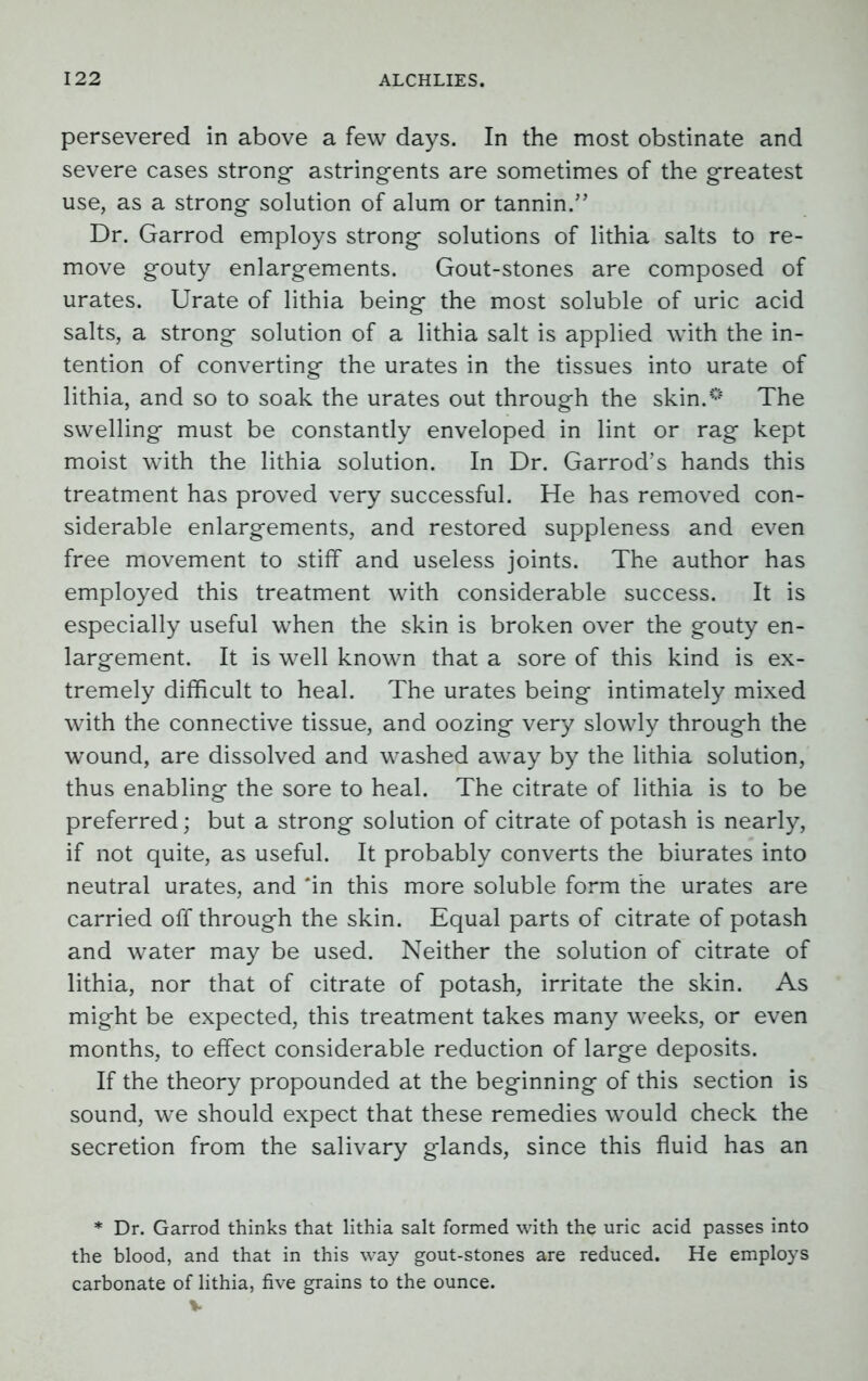 persevered in above a few days. In the most obstinate and severe cases strong- astringents are sometimes of the greatest use, as a strong- solution of alum or tannin.” Dr. Garrod employs strong- solutions of lithia salts to re- move g-outy enlargements. Gout-stones are composed of urates. Urate of lithia being the most soluble of uric acid salts, a strong solution of a lithia salt is applied with the in- tention of converting the urates in the tissues into urate of lithia, and so to soak the urates out through the skin.’5 The swelling must be constantly enveloped in lint or rag kept moist with the lithia solution. In Dr. Garrod’s hands this treatment has proved very successful. He has removed con- siderable enlargements, and restored suppleness and even free movement to stiff and useless joints. The author has employed this treatment with considerable success. It is especially useful when the skin is broken over the gouty en- largement. It is well known that a sore of this kind is ex- tremely difficult to heal. The urates being intimately mixed with the connective tissue, and oozing very slowly through the wound, are dissolved and washed away by the lithia solution, thus enabling the sore to heal. The citrate of lithia is to be preferred; but a strong solution of citrate of potash is nearly, if not quite, as useful. It probably converts the biurates into neutral urates, and ‘in this more soluble form the urates are carried off through the skin. Equal parts of citrate of potash and water may be used. Neither the solution of citrate of lithia, nor that of citrate of potash, irritate the skin. As might be expected, this treatment takes many weeks, or even months, to effect considerable reduction of large deposits. If the theory propounded at the beginning of this section is sound, we should expect that these remedies would check the secretion from the salivary glands, since this fluid has an * Dr. Garrod thinks that lithia salt formed with the uric acid passes into the blood, and that in this way gout-stones are reduced. He employs carbonate of lithia, five grains to the ounce. v