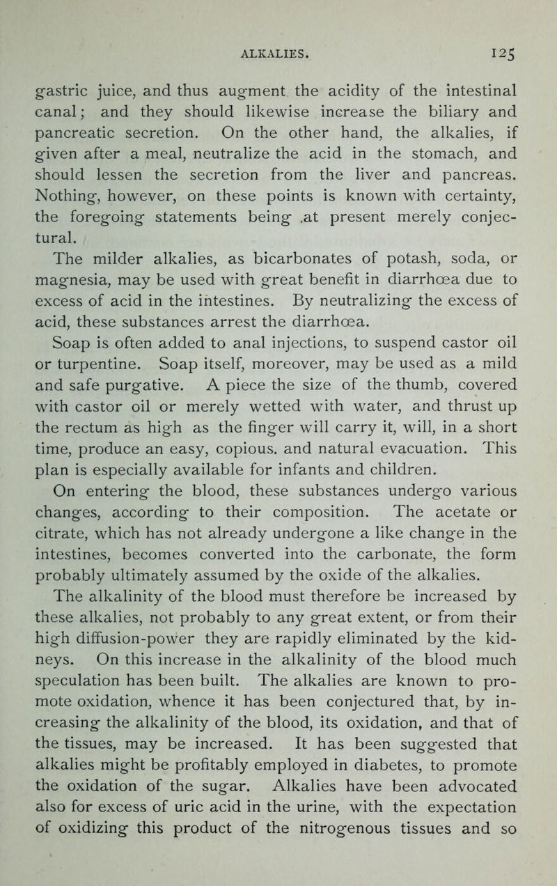 gastric juice, and thus augment the acidity of the intestinal canal; and they should likewise increase the biliary and pancreatic secretion. On the other hand, the alkalies, if given after a meal, neutralize the acid in the stomach, and should lessen the secretion from the liver and pancreas. Nothing, however, on these points is known with certainty, the foregoing statements being .at present merely conjec- tural. The milder alkalies, as bicarbonates of potash, soda, or magnesia, may be used with great benefit in diarrhoea due to excess of acid in the intestines. By neutralizing the excess of acid, these substances arrest the diarrhoea. Soap is often added to anal injections, to suspend castor oil or turpentine. Soap itself, moreover, may be used as a mild and safe purgative. A piece the size of the thumb, covered with castor oil or merely wetted with water, and thrust up the rectum as high as the finger will carry it, will, in a short time, produce an easy, copious, and natural evacuation. This plan is especially available for infants and children. On entering the blood, these substances undergo various changes, according to their composition. The acetate or citrate, which has not already undergone a like change in the intestines, becomes converted into the carbonate, the form probably ultimately assumed by the oxide of the alkalies. The alkalinity of the blood must therefore be increased by these alkalies, not probably to any great extent, or from their high diffusion-power they are rapidly eliminated by the kid- neys. On this increase in the alkalinity of the blood much speculation has been built. The alkalies are known to pro- mote oxidation, whence it has been conjectured that, by in- creasing the alkalinity of the blood, its oxidation, and that of the tissues, may be increased. It has been suggested that alkalies might be profitably employed in diabetes, to promote the oxidation of the sugar. Alkalies have been advocated also for excess of uric acid in the urine, with the expectation of oxidizing this product of the nitrogenous tissues and so