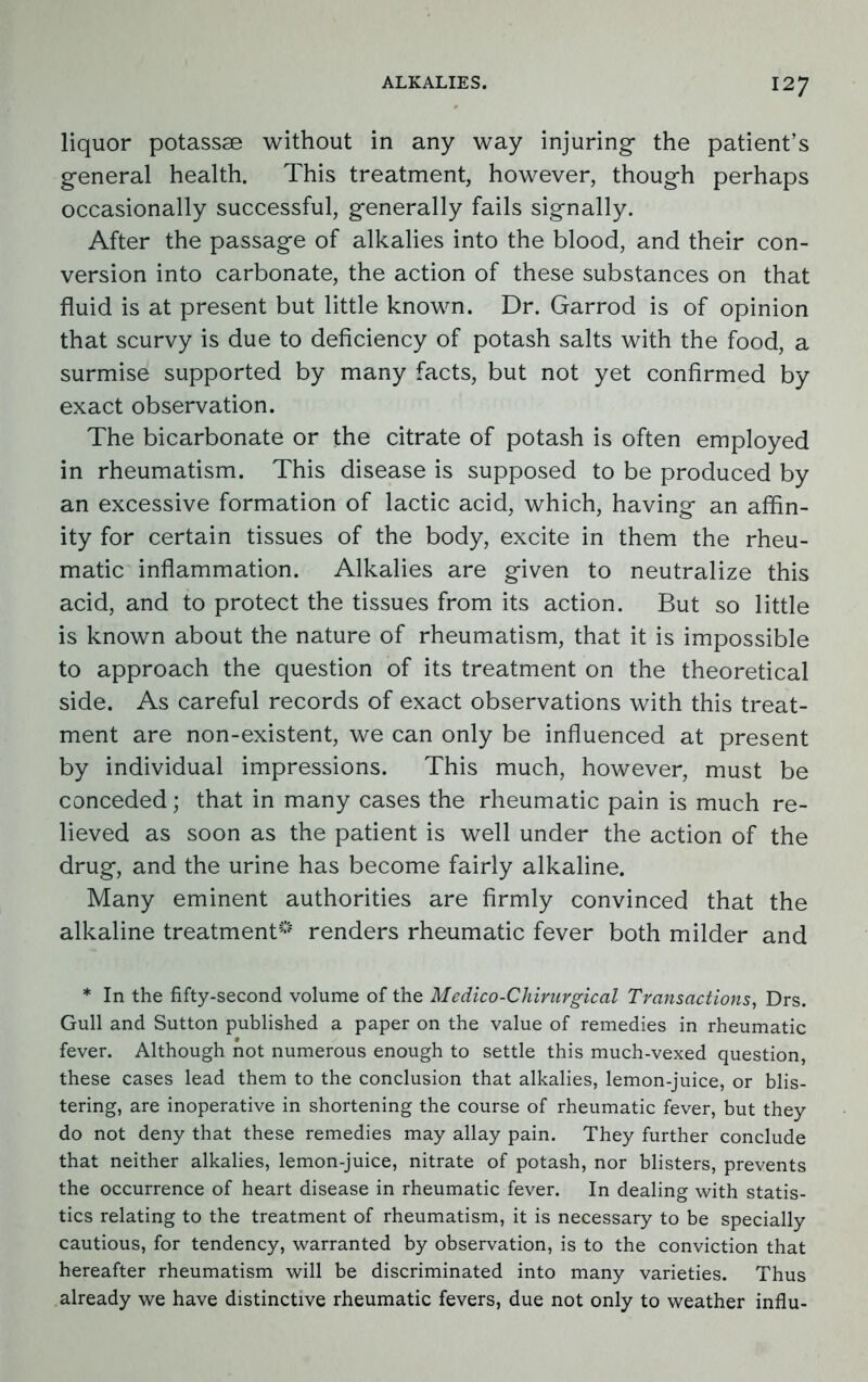 liquor potassse without in any way injuring- the patient’s general health. This treatment, however, though perhaps occasionally successful, generally fails signally. After the passage of alkalies into the blood, and their con- version into carbonate, the action of these substances on that fluid is at present but little known. Dr. Garrod is of opinion that scurvy is due to deficiency of potash salts with the food, a surmise supported by many facts, but not yet confirmed by exact observation. The bicarbonate or the citrate of potash is often employed in rheumatism. This disease is supposed to be produced by an excessive formation of lactic acid, which, having an affin- ity for certain tissues of the body, excite in them the rheu- matic inflammation. Alkalies are given to neutralize this acid, and to protect the tissues from its action. But so little is known about the nature of rheumatism, that it is impossible to approach the question of its treatment on the theoretical side. As careful records of exact observations with this treat- ment are non-existent, we can only be influenced at present by individual impressions. This much, however, must be conceded; that in many cases the rheumatic pain is much re- lieved as soon as the patient is well under the action of the drug, and the urine has become fairly alkaline. Many eminent authorities are firmly convinced that the alkaline treatment0 renders rheumatic fever both milder and * In the fifty-second volume of the Medico-Chirurgical Transactions, Drs. Gull and Sutton published a paper on the value of remedies in rheumatic fever. Although not numerous enough to settle this much-vexed question, these cases lead them to the conclusion that alkalies, lemon-juice, or blis- tering, are inoperative in shortening the course of rheumatic fever, but they do not deny that these remedies may allay pain. They further conclude that neither alkalies, lemon-juice, nitrate of potash, nor blisters, prevents the occurrence of heart disease in rheumatic fever. In dealing with statis- tics relating to the treatment of rheumatism, it is necessary to be specially cautious, for tendency, warranted by observation, is to the conviction that hereafter rheumatism will be discriminated into many varieties. Thus already we have distinctive rheumatic fevers, due not only to weather influ-