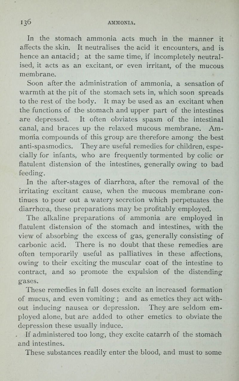 In the stomach ammonia acts much in the manner it affects the skin. It neutralises the acid it encounters, and is hence an antacid ; at the same time, if incompletely neutral- ised, it acts as an excitant, or even irritant, of the mucous membrane. Soon after the administration of ammonia, a sensation of warmth at the pit of the stomach sets in, which soon spreads to the rest of the body. It may be used as an excitant when the functions of the stomach and upper part of the intestines are depressed. It often obviates spasm of the intestinal canal, and braces up the relaxed mucous membrane. Am- monia compounds of this group are therefore among the best anti-spasmodics. They are useful remedies for children, espe- cially for infants, who are frequently tormented by colic or flatulent distension of the intestines, generally owing to bad feeding. In the after-stages of diarrhoea, after the removal of the irritating excitant cause, when the mucous membrane con- tinues to pour out a watery secretion which perpetuates the diarrhoea, these preparations may be profitably employed. The alkaline preparations of ammonia are employed in flatulent distension of the stomach and intestines, with the view of absorbing the excess of gas, generally consisting of carbonic acid. There is no doubt that these remedies are often temporarily useful as palliatives in these affections, owing to their exciting the muscular coat of the intestine to contract, and so promote the expulsion of the distending gases. These remedies in full doses excite an increased formation of mucus, and even vomiting ; and as emetics they act with- out inducing nausea or depression. They are seldom em- ployed alone, but are added to other emetics to obviate the depression these usually induce. If administered too long, they excite catarrh of the stomach and intestines. These substances readily enter the blood, and must to some