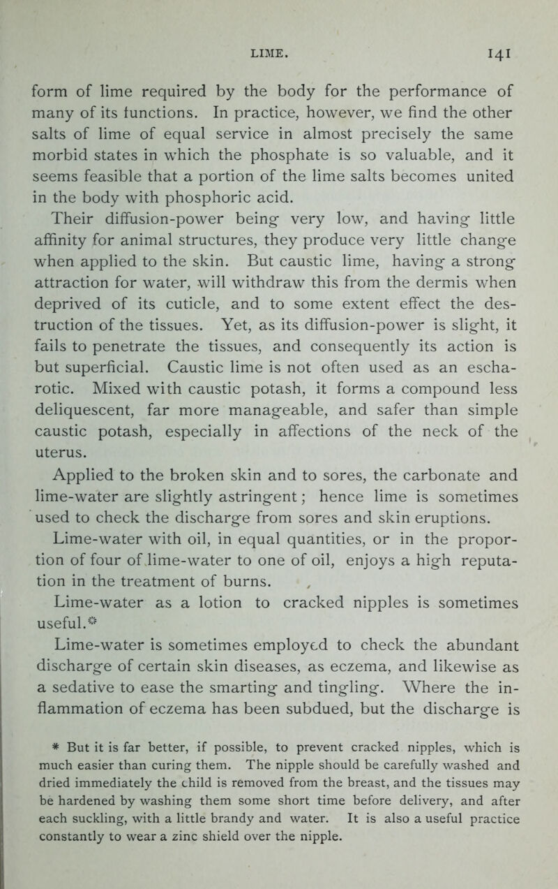 form of lime required by the body for the performance of many of its functions. In practice, however, we find the other salts of lime of equal service in almost precisely the same morbid states in which the phosphate is so valuable, and it seems feasible that a portion of the lime salts becomes united in the body with phosphoric acid. Their diffusion-power being very low, and having little affinity for animal structures, they produce very little change when applied to the skin. But caustic lime, having a strong attraction for water, will withdraw this from the dermis when deprived of its cuticle, and to some extent effect the des- truction of the tissues. Yet, as its diffusion-power is slight, it fails to penetrate the tissues, and consequently its action is but superficial. Caustic lime is not often used as an escha- rotic. Mixed with caustic potash, it forms a compound less deliquescent, far more manageable, and safer than simple caustic potash, especially in affections of the neck of the uterus. Applied to the broken skin and to sores, the carbonate and lime-water are slightly astringent; hence lime is sometimes used to check the discharge from sores and skin eruptions. Lime-water with oil, in equal quantities, or in the propor- tion of four of lime-water to one of oil, enjoys a high reputa- tion in the treatment of burns. Lime-water as a lotion to cracked nipples is sometimes useful.€5 Lime-water is sometimes employed to check the abundant discharge of certain skin diseases, as eczema, and likewise as a sedative to ease the smarting and tingling. Where the in- flammation of eczema has been subdued, but the discharge is * But it is far better, if possible, to prevent cracked nipples, which is much easier than curing them. The nipple should be carefully washed and dried immediately the child is removed from the breast, and the tissues may be hardened by washing them some short time before delivery, and after each suckling, with a little brandy and water. It is also a useful practice constantly to wear a zinc shield over the nipple.