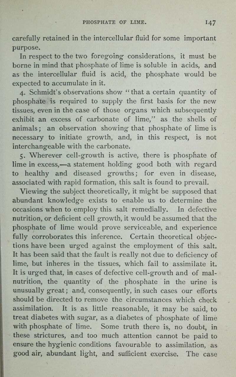 carefully retained in the intercellular fluid for some important purpose. In respect to the two foregoing- considerations, it must be borne in mind that phosphate of lime is soluble in acids, and as the intercellular fluid is acid, the phosphate would be expected to accumulate in it. 4. Schmidt’s observations show “that a certain quantity of phosphate is required to supply the first basis for the new tissues, even in the case of those organs which subsequently exhibit an excess of carbonate of lime,” as the shells of animals; an observation showing that phosphate of lime is necessary to initiate growth, and, in this respect, is not interchangeable with the carbonate. 5. Wherever cell-growth is active, there is phosphate of lime in excess,—a statement holding good both with regard to healthy and diseased growths; for even in disease, associated with rapid formation, this salt is found to prevail. Viewing the subject theoretically, it might be supposed that abundant knowledge exists to enable us to determine the occasions when to employ this salt remedially. In defective nutrition, or deficient cell growth, it would be assumed that the phosphate of lime would prove serviceable, and experience fully corroborates this inference. Certain theoretical objec- tions have been urged against the employment of this salt. It has been said that the fault is really not due to deficiency of lime, but inheres in the tissues, which fail to assimilate it. It is urged that, in cases of defective cell-growth and of mal- nutrition, the quantity of the phosphate in the urine is unusually great; and, consequently, in such cases our efforts should be directed to remove the circumstances which check assimilation. It is as little reasonable, it may be said, to treat diabetes with sugar, as a diabetes of phosphate of lime with phosphate of lime. Some truth there is, no doubt, in these strictures, and too much attention cannot be paid to ensure the hygienic conditions favourable to assimilation, as good air, abundant light, and sufficient exercise. The case