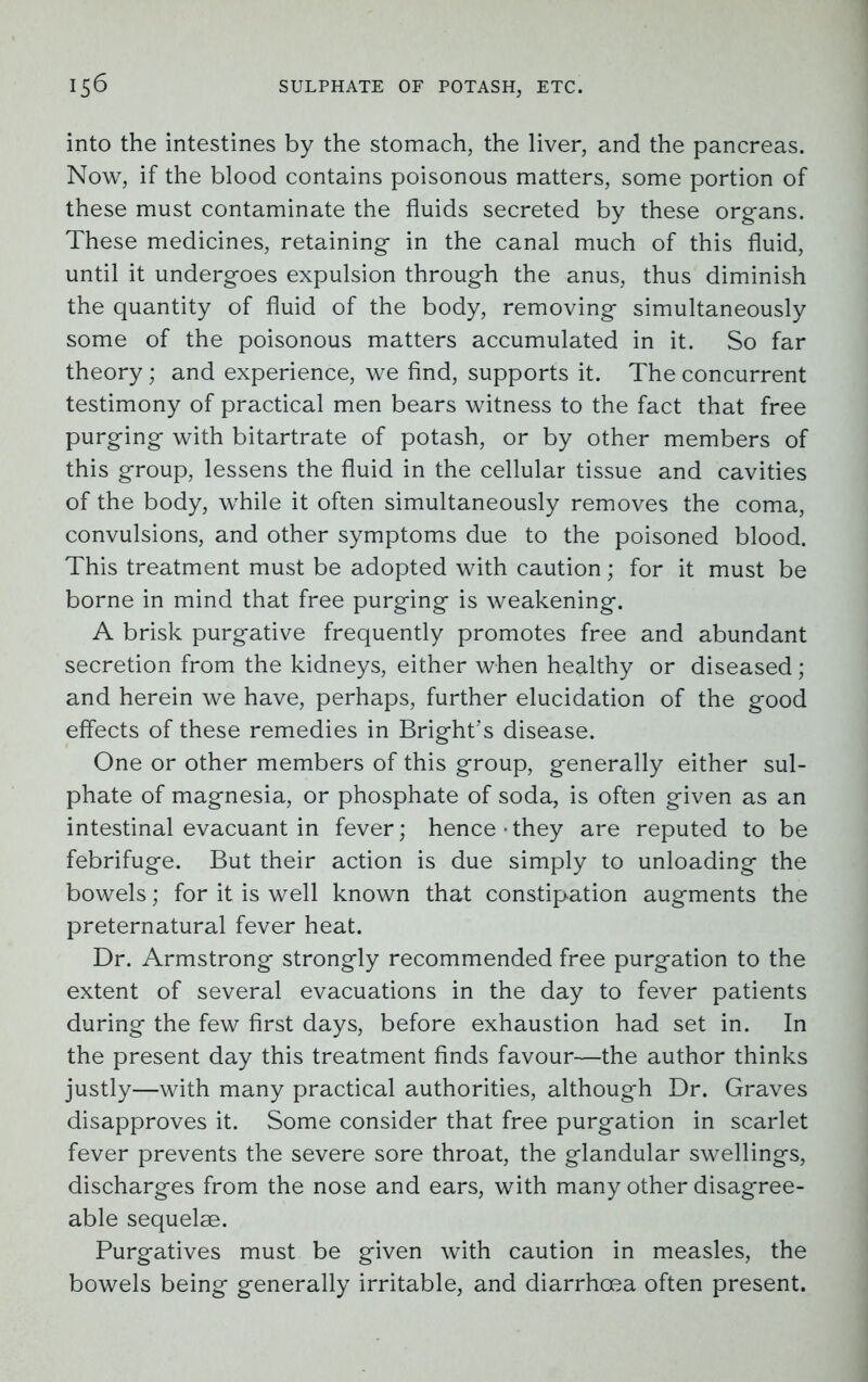 into the intestines by the stomach, the liver, and the pancreas. Now, if the blood contains poisonous matters, some portion of these must contaminate the fluids secreted by these organs. These medicines, retaining in the canal much of this fluid, until it undergoes expulsion through the anus, thus diminish the quantity of fluid of the body, removing simultaneously some of the poisonous matters accumulated in it. So far theory; and experience, we find, supports it. The concurrent testimony of practical men bears witness to the fact that free purging with bitartrate of potash, or by other members of this group, lessens the fluid in the cellular tissue and cavities of the body, while it often simultaneously removes the coma, convulsions, and other symptoms due to the poisoned blood. This treatment must be adopted with caution; for it must be borne in mind that free purging is weakening. A brisk purgative frequently promotes free and abundant secretion from the kidneys, either when healthy or diseased; and herein we have, perhaps, further elucidation of the good effects of these remedies in Bright’s disease. One or other members of this group, generally either sul- phate of magnesia, or phosphate of soda, is often given as an intestinal evacuant in fever; hence • they are reputed to be febrifuge. But their action is due simply to unloading the bowels; for it is well known that constipation augments the preternatural fever heat. Dr. Armstrong strongly recommended free purgation to the extent of several evacuations in the day to fever patients during the few first days, before exhaustion had set in. In the present day this treatment finds favour—the author thinks justly—with many practical authorities, although Dr. Graves disapproves it. Some consider that free purgation in scarlet fever prevents the severe sore throat, the glandular swellings, discharges from the nose and ears, with many other disagree- able sequelae. Purgatives must be given with caution in measles, the bowels being generally irritable, and diarrhoea often present.