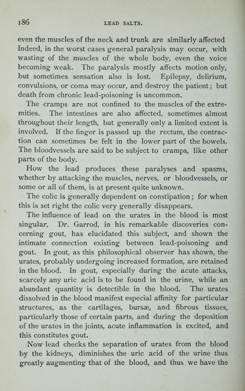 even the muscles of the neck and trunk are similarly affected Indeed, in the worst cases general paralysis may occur, with wasting of the muscles of the whole body, even the voice becoming weak. The paralysis mostly affects motion only, but sometimes sensation also is lost. Epilepsy, delirium, convulsions, or coma may occur, and destroy the patient; but death from chronic lead-poisoning is uncommon. The cramps are not confined to the muscles of the extre- mities. The intestines are also affected, sometimes almost throughout their length, but generally only a limited extent is involved. If the finger is passed up the rectum, the contrac- tion can sometimes be felt in the lower part of the bowels. The bloodvessels are said to be subject to cramps, like other parts of the body. How the lead produces these paralyses and spasms, whether by attacking the muscles, nerves, or bloodvessels, or some or all of them, is at present quite unknown. The colic is generally dependent on constipation; for when this is set right the colic very generally disappears. The influence of lead on the urates in the blood is most singular. Dr. Garrod, in his remarkable discoveries con- cerning gout, has elucidated this subject, and shown the intimate connection existing between lead-poisoning and gout. In gout, as this philosophical observer has shown, the urates, probably undergoing increased formation, are retained in the blood. In gout, especially during the acute attacks, scarcely any uric acid is to be found in the urine, while an abundant quantity is detectible in the blood. The urates dissolved in the blood manifest especial affinity for particular structures, as the cartilages, bursae, and fibrous tissues, particularly those of certain parts, and during the deposition of the urates in the joints, acute inflammation is excited, and this constitutes gout. Now lead checks the separation of urates from the blood by the kidneys, diminishes the uric acid of the urine thus greatly augmenting that of the blood, and thus we have the