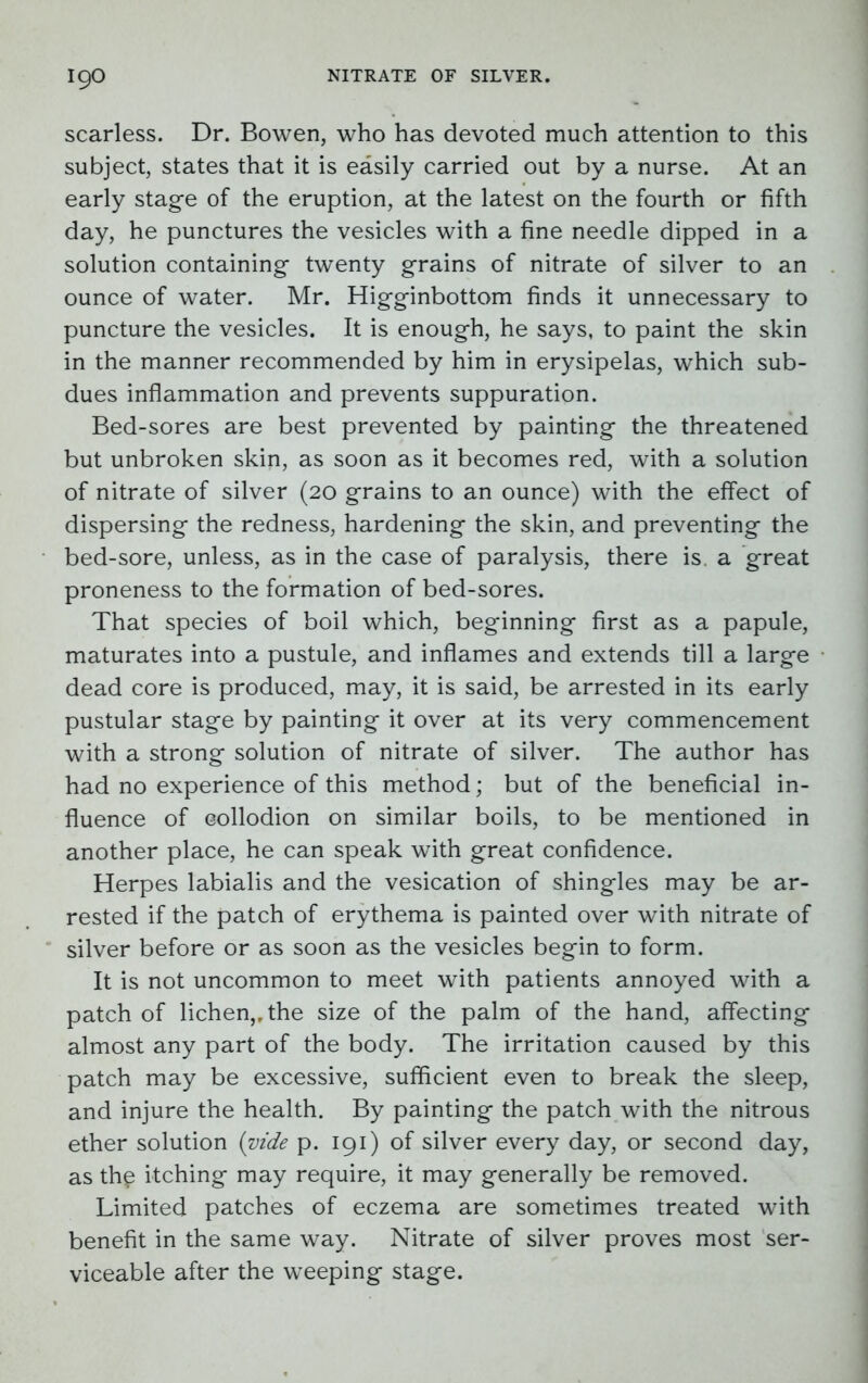 scarless. Dr. Bowen, who has devoted much attention to this subject, states that it is easily carried out by a nurse. At an early stage of the eruption, at the latest on the fourth or fifth day, he punctures the vesicles with a fine needle dipped in a solution containing twenty grains of nitrate of silver to an ounce of water. Mr. Higginbottom finds it unnecessary to puncture the vesicles. It is enough, he says, to paint the skin in the manner recommended by him in erysipelas, which sub- dues inflammation and prevents suppuration. Bed-sores are best prevented by painting the threatened but unbroken skin, as soon as it becomes red, with a solution of nitrate of silver (20 grains to an ounce) with the effect of dispersing the redness, hardening the skin, and preventing the bed-sore, unless, as in the case of paralysis, there is. a great proneness to the formation of bed-sores. That species of boil which, beginning first as a papule, maturates into a pustule, and inflames and extends till a large dead core is produced, may, it is said, be arrested in its early pustular stage by painting it over at its very commencement with a strong solution of nitrate of silver. The author has had no experience of this method; but of the beneficial in- fluence of collodion on similar boils, to be mentioned in another place, he can speak with great confidence. Herpes labialis and the vesication of shingles may be ar- rested if the patch of erythema is painted over with nitrate of silver before or as soon as the vesicles begin to form. It is not uncommon to meet with patients annoyed with a patch of lichen,, the size of the palm of the hand, affecting almost any part of the body. The irritation caused by this patch may be excessive, sufficient even to break the sleep, and injure the health. By painting the patch with the nitrous ether solution (zride p. 191) of silver every day, or second day, as th£ itching may require, it may generally be removed. Limited patches of eczema are sometimes treated with benefit in the same way. Nitrate of silver proves most ser- viceable after the weeping stage.