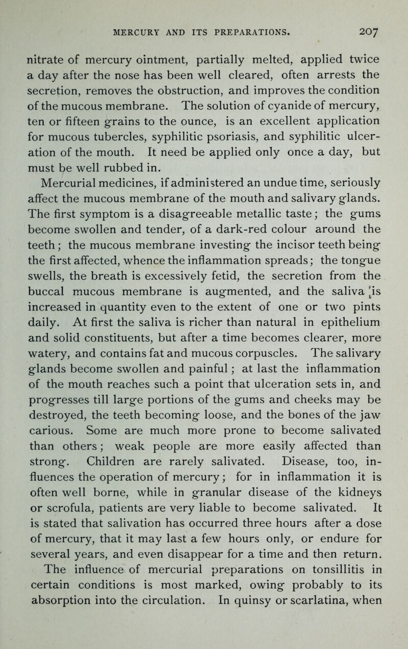 nitrate of mercury ointment, partially melted, applied twice a day after the nose has been well cleared, often arrests the secretion, removes the obstruction, and improves the condition of the mucous membrane. The solution of cyanide of mercury, ten or fifteen grains to the ounce, is an excellent application for mucous tubercles, syphilitic psoriasis, and syphilitic ulcer- ation of the mouth. It need be applied only once a day, but must be well rubbed in. Mercurial medicines, if administered an undue time, seriously affect the mucous membrane of the mouth and salivary glands. The first symptom is a disagreeable metallic taste; the gums become swollen and tender, of a dark-red colour around the teeth; the mucous membrane investing the incisor teeth being the first affected, whence the inflammation spreads; the tongue swells, the breath is excessively fetid, the secretion from the buccal mucous membrane is augmented, and the saliva ^is increased in quantity even to the extent of one or two pints daily. At first the saliva is richer than natural in epithelium and solid constituents, but after a time becomes clearer, more watery, and contains fat and mucous corpuscles. The salivary glands become swollen and painful; at last the inflammation of the mouth reaches such a point that ulceration sets in, and progresses till large portions of the gums and cheeks may be destroyed, the teeth becoming loose, and the bones of the jaw carious. Some are much more prone to become salivated than others; weak people are more easily affected than strong. Children are rarely salivated. Disease, too, in- fluences the operation of mercury; for in inflammation it is often well borne, while in granular disease of the kidneys or scrofula, patients are very liable to become salivated. It is stated that salivation has occurred three hours after a dose of mercury, that it may last a few hours only, or endure for several years, and even disappear for a time and then return. The influence of mercurial preparations on tonsillitis in certain conditions is most marked, owing probably to its absorption into the circulation. In quinsy or scarlatina, when