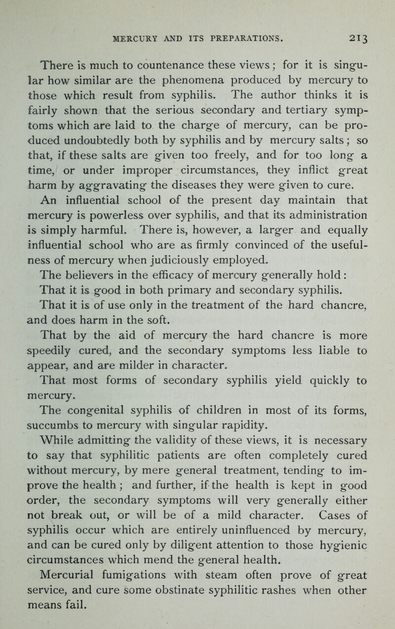 There is much to countenance these views; for it is singu- lar how similar are the phenomena produced by mercury to those which result from syphilis. The author thinks it is fairly shown that the serious secondary and tertiary symp- toms which are laid to the charge of mercury, can be pro- duced undoubtedly both by syphilis and by mercury salts; so that, if these salts are given too freely, and for too long a time, or under improper circumstances, they inflict great harm by aggravating the diseases they were given to cure. An influential school of the present day maintain that mercury is powerless over syphilis, and that its administration is simply harmful. There is, however, a larger and equally influential school who are as firmly convinced of the useful- ness of mercury when judiciously employed. The believers in the efficacy of mercury generally hold : That it is good in both primary and secondary syphilis. That it is of use only in the treatment of the hard chancre, and does harm in the soft. That by the aid of mercury the hard chancre is more speedily cured, and the secondary symptoms less liable to appear, and are milder in character. That most forms of secondary syphilis yield quickly to mercury. The congenital syphilis of children in most of its forms, succumbs to mercury with singular rapidity. While admitting the validity of these views, it is necessary to say that syphilitic patients are often completely cured without mercury, by mere general treatment, tending to im- prove the health; and further, if the health is kept in good order, the secondary symptoms will very generally either not break out, or will be of a mild character. Cases of syphilis occur which are entirely uninfluenced by mercury, and can be cured only by diligent attention to those hygienic circumstances which mend the general health. Mercurial fumigations with steam often prove of great service, and cure some obstinate syphilitic rashes when other means fail.