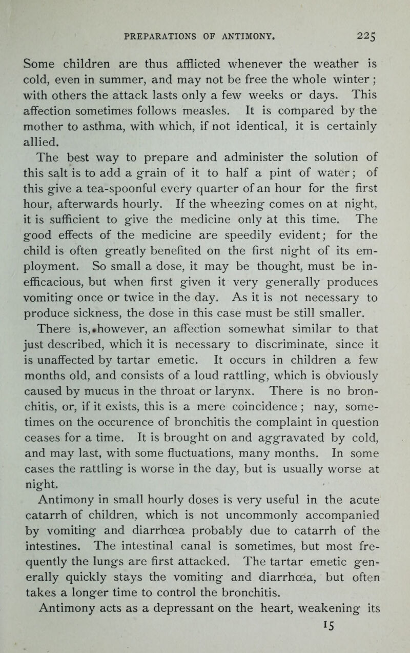 Some children are thus afflicted whenever the weather is cold, even in summer, and may not be free the whole winter; with others the attack lasts only a few weeks or days. This affection sometimes follows measles. It is compared by the mother to asthma, with which, if not identical, it is certainly allied. The best way to prepare and administer the solution of this salt is to add a grain of it to half a pint of water; of this give a tea-spoonful every quarter of an hour for the first hour, afterwards hourly. If the wheezing comes on at night, it is sufficient to give the medicine only at this time. The good effects of the medicine are speedily evident; for the child is often greatly benefited on the first night of its em- ployment. So small a dose, it may be thought, must be in- efficacious, but when first given it very generally produces vomiting once or twice in the day. As it is not necessary to produce sickness, the dose in this case must be still smaller. There is, •however, an affection somewhat similar to that just described, which it is necessary to discriminate, since it is unaffected by tartar emetic. It occurs in children a few months old, and consists of a loud rattling, which is obviously caused by mucus in the throat or larynx. There is no bron- chitis, or, if it exists, this is a mere coincidence; nay, some- times on the occurence of bronchitis the complaint in question ceases for a time. It is brought on and aggravated by cold, and may last, with some fluctuations, many months. In some cases the rattling is worse in the day, but is usually worse at night. Antimony in small hourly doses is very useful in the acute catarrh of children, which is not uncommonly accompanied by vomiting and diarrhoea probably due to catarrh of the intestines. The intestinal canal is sometimes, but most fre- quently the lungs are first attacked. The tartar emetic gen- erally quickly stays the vomiting and diarrhoea, but often takes a longer time to control the bronchitis. Antimony acts as a depressant on the heart, weakening its 15