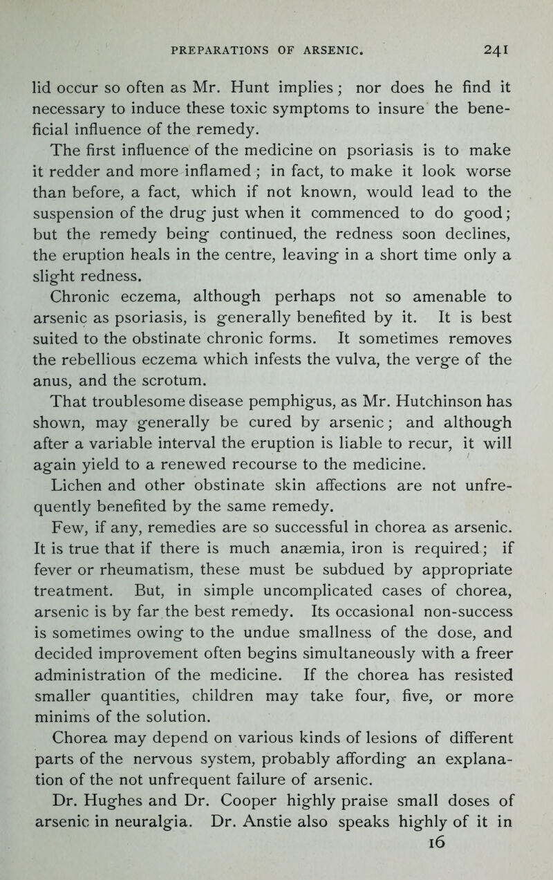 lid occur so often as Mr. Hunt implies; nor does he find it necessary to induce these toxic symptoms to insure the bene- ficial influence of the remedy. The first influence of the medicine on psoriasis is to make it redder and more inflamed ; in fact, to make it look worse than before, a fact, which if not known, would lead to the suspension of the drug just when it commenced to do good; but the remedy being continued, the redness soon declines, the eruption heals in the centre, leaving in a short time only a slight redness. Chronic eczema, although perhaps not so amenable to arsenic as psoriasis, is generally benefited by it. It is best suited to the obstinate chronic forms. It sometimes removes the rebellious eczema which infests the vulva, the verge of the anus, and the scrotum. That troublesome disease pemphigus, as Mr. Hutchinson has shown, may generally be cured by arsenic; and although after a variable interval the eruption is liable to recur, it will again yield to a renewed recourse to the medicine. Lichen and other obstinate skin affections are not unfre- quently benefited by the same remedy. Few, if any, remedies are so successful in chorea as arsenic. It is true that if there is much anaemia, iron is required; if fever or rheumatism, these must be subdued by appropriate treatment. But, in simple uncomplicated cases of chorea, arsenic is by far the best remedy. Its occasional non-success is sometimes owing to the undue smallness of the dose, and decided improvement often begins simultaneously with a freer administration of the medicine. If the chorea has resisted smaller quantities, children may take four, five, or more minims of the solution. Chorea may depend on various kinds of lesions of different parts of the nervous system, probably affording an explana- tion of the not unfrequent failure of arsenic. Dr. Hughes and Dr. Cooper highly praise small doses of arsenic in neuralgia. Dr. Anstie also speaks highly of it in 16