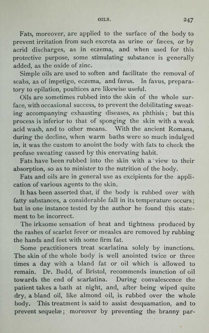 Fats, moreover, are applied to the surface of the body to prevent irritation from such excreta as urine or faeces, or by acrid discharges, as in eczema, and when used for this protective purpose, some stimulating substance is generally added, as the oxide of zinc. Simple oils are used to soften and facilitate the removal of scabs, as of impetigo, eczema, and favus. In favus, prepara- tory to epilation, poultices are likewise useful. Oils are sometimes rubbed into the skin of the whole sur- face, with occasional success, to prevent the debilitating sweat- ing accompanying exhausting diseases, as phthisis; but this process is inferior to that of sponging the skin with a weak acid wash, and to other means. With the ancient Romans, during the decline, when warm baths were so much indulged in, it was the custom to anoint the body with fats to check the profuse sweating caused by this enervating habit. Fats have been rubbed into the skin with a‘view to their absorption, so as to minister to the nutrition of the body. Fats and oils are in general use as excipients for the appli- cation of various agents to the skin. It has been asserted that, if the body is rubbed over with fatty substances, a considerable fall in its temperature occurs; but in one instance tested by the author he found this state- ment to be incorrect. The irksome sensation of heat and tightness produced by the rashes of scarlet fever or measles are removed by rubbing the hands and feet with some firm fat. Some practitioners treat scarlatina solely by inunctions. The skin of the whole body is well anointed twice or three times a day with a bland fat or oil which is allowed to remain. Dr. Budd, of Bristol, recommends inunction of oil towards the end of scarlatina. During convalescence the patient takes a bath at night, and, after being wiped quite dry, a bland oil, like almond oil, is rubbed over the whole body. This treatment is said to assist desquamation, and to prevent sequelae; moreover by preventing the branny par-