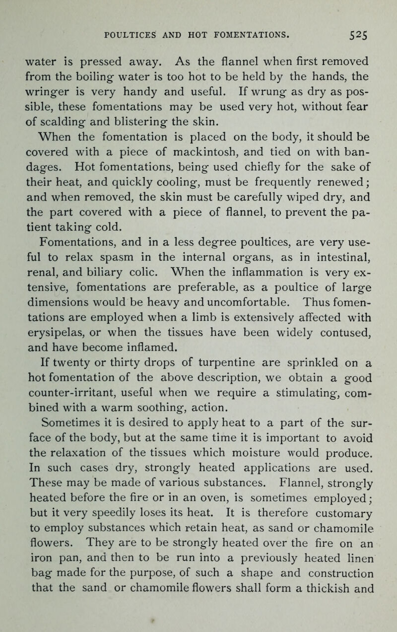 water is pressed away. As the flannel when first removed from the boiling water is too hot to be held by the hands, the wringer is very handy and useful. If wrung as dry as pos- sible, these fomentations may be used very hot, without fear of scalding and blistering the skin. When the fomentation is placed on the body, it should be covered with a piece of mackintosh, and tied on with ban- dages. Hot fomentations, being used chiefly for the sake of their heat, and quickly cooling, must be frequently renewed; and when removed, the skin must be carefully wiped dry, and the part covered with a piece of flannel, to prevent the pa- tient taking cold. Fomentations, and in a less degree poultices, are very use- ful to relax spasm in the internal organs, as in intestinal, renal, and biliary colic. When the inflammation is very ex- tensive, fomentations are preferable, as a poultice of large dimensions would be heavy and uncomfortable. Thus fomen- tations are employed when a limb is extensively affected with erysipelas, or when the tissues have been widely contused, and have become inflamed. If twenty or thirty drops of turpentine are sprinkled on a hot fomentation of the above description, we obtain a good counter-irritant, useful when we require a stimulating, com- bined with a warm soothing, action. Sometimes it is desired to apply heat to a part of the sur- face of the body, but at the same time it is important to avoid the relaxation of the tissues which moisture would produce. In such cases dry, strongly heated applications are used. These may be made of various substances. Flannel, strongly heated before the fire or in an oven, is sometimes employed; but it very speedily loses its heat. It is therefore customary to employ substances which retain heat, as sand or chamomile flowers. They are to be strongly heated over the fire on an iron pan, and then to be run into a previously heated linen bag made for the purpose, of such a shape and construction that the sand or chamomile flowers shall form a thickish and