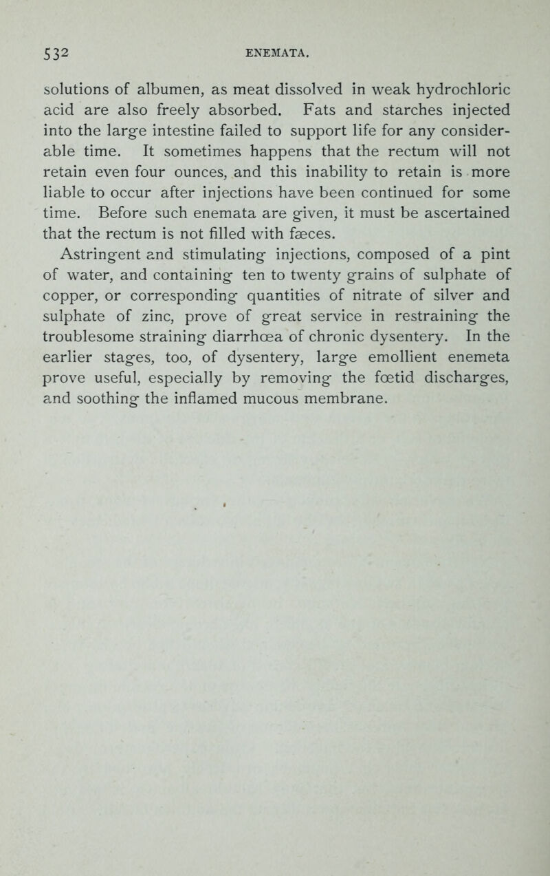 solutions of albumen, as meat dissolved in weak hydrochloric acid are also freely absorbed. Fats and starches injected into the large intestine failed to support life for any consider- able time. It sometimes happens that the rectum will not retain even four ounces, and this inability to retain is more liable to occur after injections have been continued for some time. Before such enemata are given, it must be ascertained that the rectum is not filled with faeces. Astringent and stimulating injections, composed of a pint of water, and containing ten to twenty grains of sulphate of copper, or corresponding quantities of nitrate of silver and sulphate of zinc, prove of great service in restraining the troublesome straining diarrhoea of chronic dysentery. In the earlier stages, too, of dysentery, large emollient enemeta prove useful, especially by removing the foetid discharges, and soothing the inflamed mucous membrane.