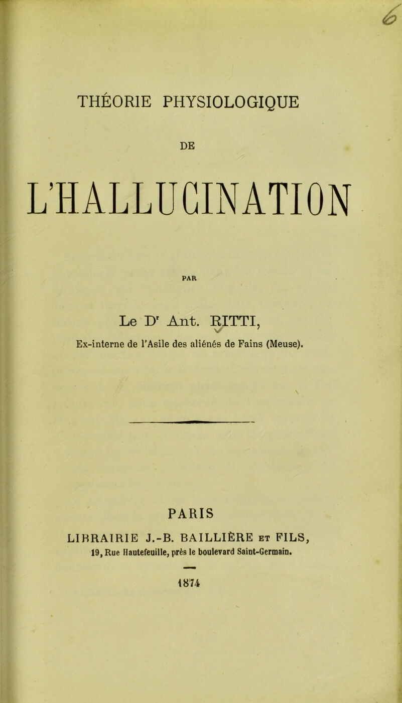 THÉORIE PHYSIOLOGIQUE DE PAR Le Dr Ant. EITTI, V Ex-interne de l’Asile des aliénés de Fains (Meuse). PARIS LIBRAIRIE J.-B. BAILLIÈRE et FILS, 19, Rue Hautefeuille, près le boulevard Saint-Germain. 1874