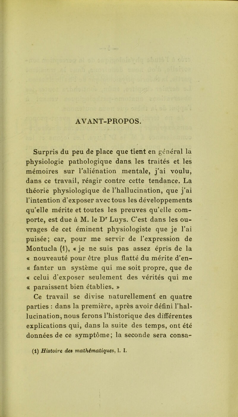 AYANT-PROPOS. i Surpris du peu de place que tient en general la physiologie pathologique dans les traités et les mémoires sur l’aliénation mentale, j’ai voulu, dans ce travail, réagir contre cette tendance. La théorie physiologique de l’hallucination, que j’ai l’intention d’exposer avec tous les développements qu’elle mérite et toutes les preuves qu’elle com- porte, est due à M. le Dr Luys. C’est dans les ou- vrages de cet éminent physiologiste que je l’ai puisée; car, pour me servir de l’expression de Montucla (1), «je ne suis pas assez épris de la « nouveauté pour être plus flatté du mérite d’en- « fanter un système qui me soit propre, que de « celui d’exposer seulement des vérités qui me « paraissent bien établies. » Ce travail se divise naturellement en quatre parties : dans la première, après avoir défini l’hal- lucination, nous ferons l’historique des différentes explications qui, dans la suite des temps, ont été données de ce symptôme; la seconde sera consa- (1) Histoire des mathématiques, 1. I.