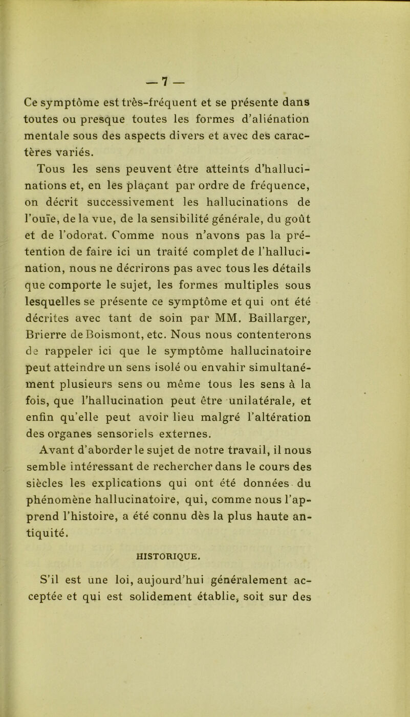 Ce symptôme est très-fréquent et se présente dans toutes ou presque toutes les formes d’aliénation mentale sous des aspects divers et avec des carac- tères variés. Tous les sens peuvent être atteints d’halluci- nations et, en les plaçant par ordre de fréquence, on décrit successivement les hallucinations de l’ouïe, de la vue, de la sensibilité générale, du goût et de l’odorat. Comme nous n’avons pas la pré- tention de faire ici un traité complet de l’halluci- nation, nous ne décrirons pas avec tous les détails que comporte le sujet, les formes multiples sous lesquelles se présente ce symptôme et qui ont été décrites avec tant de soin par MM. Baillarger, Brierre de Boismont, etc. Nous nous contenterons de rappeler ici que le symptôme hallucinatoire peut atteindre un sens isolé ou envahir simultané- ment plusieurs sens ou même tous les sens à la fois, que l’hallucination peut être unilatérale, et enfin qu’elle peut avoir lieu malgré l’altération des organes sensoriels externes. Avant d’aborder le sujet de notre travail, il nous semble intéressant de rechercher dans le cours des siècles les explications qui ont été données du phénomène hallucinatoire, qui, comme nous l’ap- prend l’histoire, a été connu dès la plus haute an- tiquité. HISTORIQUE. S’il est une loi, aujourd’hui généralement ac- ceptée et qui est solidement établie, soit sur des