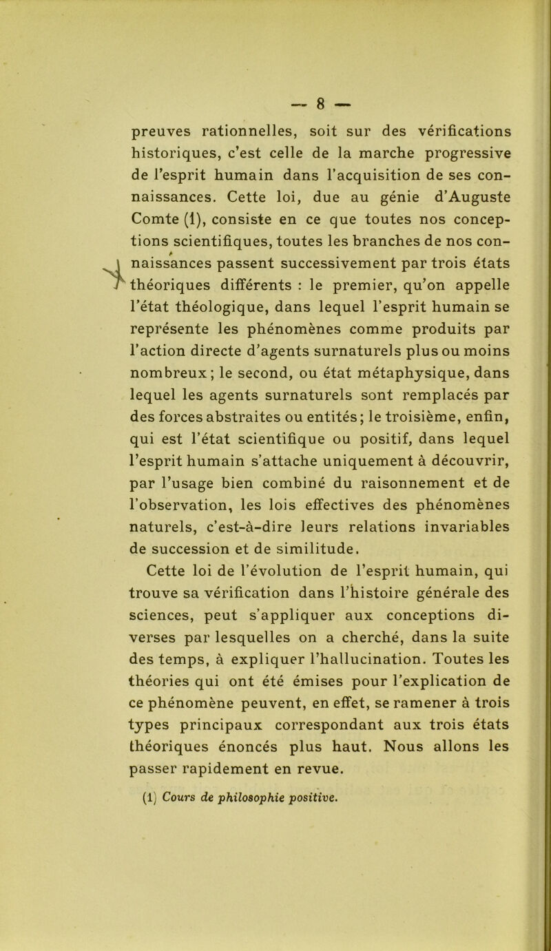 preuves rationnelles, soit sur des vérifications historiques, c’est celle de la marche progressive de l’esprit humain dans l’acquisition de ses con- naissances. Cette loi, due au génie d’Auguste Comte (1), consiste en ce que toutes nos concep- tions scientifiques, toutes les branches de nos con- A naissances passent successivement par trois états théoriques différents : le premier, qu’on appelle l’état théologique, dans lequel l’esprit humain se représente les phénomènes comme produits par l’action directe d’agents surnaturels plus ou moins nombreux; le second, ou état métaphysique, dans lequel les agents surnaturels sont remplacés par des forces abstraites ou entités; le troisième, enfin, qui est l’état scientifique ou positif, dans lequel l’esprit humain s’attache uniquement à découvrir, par l’usage bien combiné du raisonnement et de l’observation, les lois effectives des phénomènes naturels, c’est-à-dire leurs relations invariables de succession et de similitude. Cette loi de l’évolution de l’esprit humain, qui trouve sa vérification dans l’histoire générale des sciences, peut s’appliquer aux conceptions di- verses par lesquelles on a cherché, dans la suite des temps, à expliquer l’hallucination. Toutes les théories qui ont été émises pour l’explication de ce phénomène peuvent, en effet, se ramener à trois types principaux correspondant aux trois états théoriques énoncés plus haut. Nous allons les passer rapidement en revue. (1) Cours de philosophie positive.