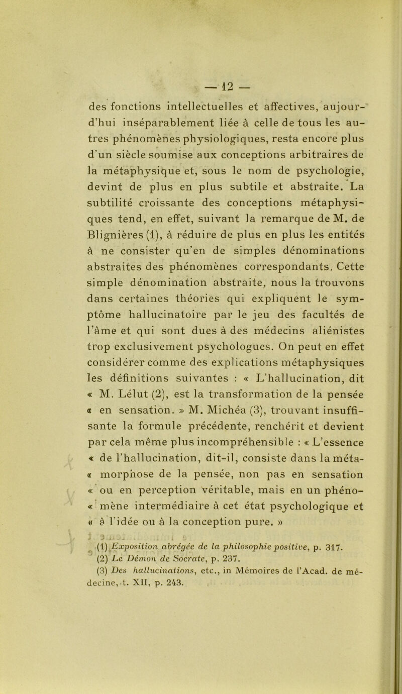 des fonctions intellectuelles et affectives, aujour- d’hui inséparablement liée à celle de tous les au- tres phénomènes physiologiques, resta encore plus r • d’un siècle soumise aux conceptions arbitraires de la métaphysique et, sous le nom de psychologie, devint de plus en plus subtile et abstraite. La subtilité croissante des conceptions métaphysi- ques tend, en effet, suivant la remarque de M. de Blignières (1), à réduire de plus en plus les entités à ne consister qu’en de simples dénominations abstraites des phénomènes correspondants. Cette simple dénomination abstraite, nous la trouvons dans certaines théories qui expliquent le sym- ptôme hallucinatoire par le jeu des facultés de l’âme et qui sont dues à des médecins aliénistes trop exclusivement psychologues. On peut en effet considérer comme des explications métaphysiques les définitions suivantes : « L’hallucination, dit « M. Lélut (2), est la transformation de la pensée a en sensation. » M. Michéa (3), trouvant insuffi- sante la formule précédente, renchérit et devient par cela même plus incompréhensible : « L’essence « de l’hallucination, dit-il, consiste dans laméta- « morphose de la pensée, non pas en sensation « ou en perception véritable, mais en un phéno- « mène intermédiaire à cet état psychologique et « à l’idée ou à la conception pure. » j 3 /. i 10 j .. v , i i û (1) Exposition abrégée de la philosophie positive, p. 317. (2) Le Démon de Socrate, p. 237. (3) Des hallucinations, etc., in Mémoires de l’Acad. de mé- decine, t. XII, p. 243.