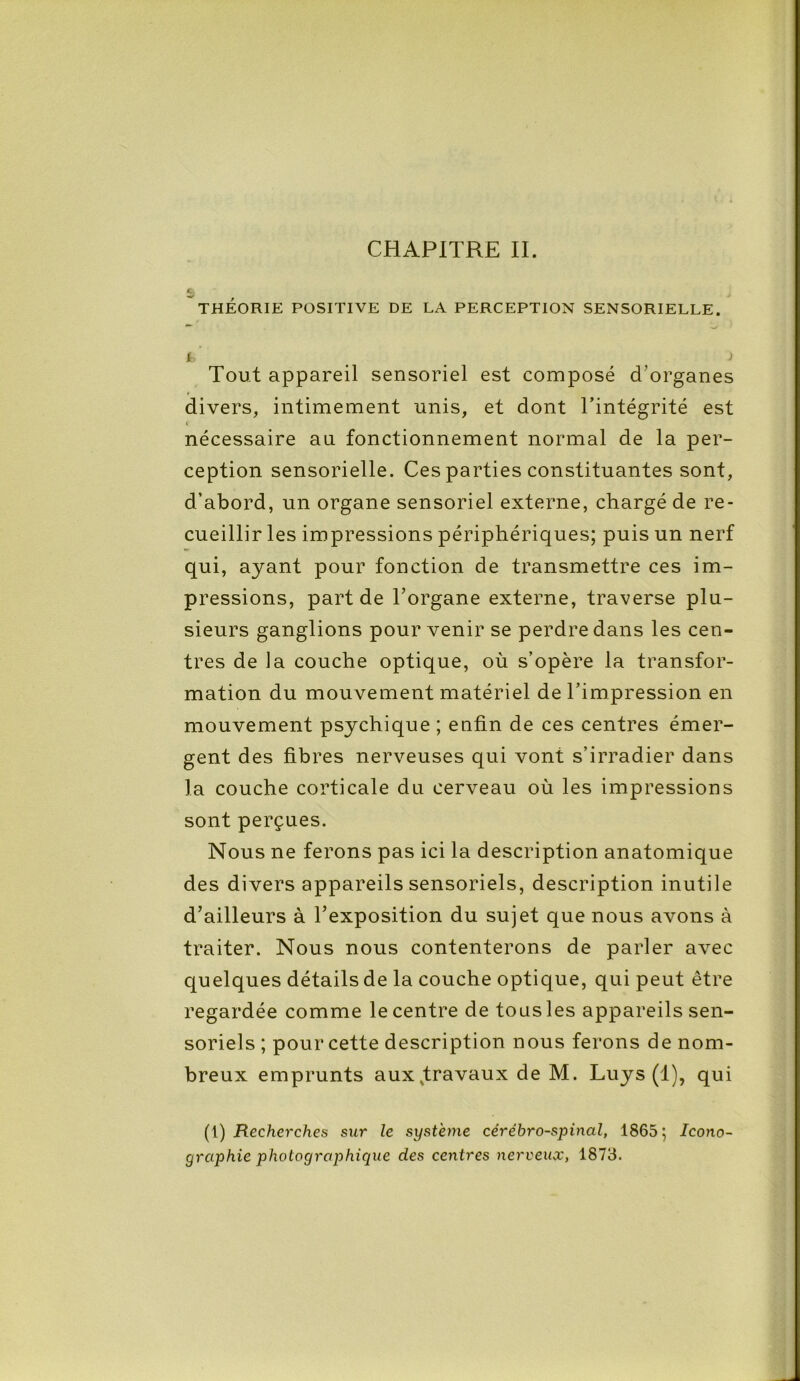 £; THÉORIE POSITIVE DE LA PERCEPTION SENSORIELLE. t ) Tout appareil sensoriel est composé d’organes divers, intimement unis, et dont l’intégrité est nécessaire an fonctionnement normal de la per- ception sensorielle. Ces parties constituantes sont, d’abord, un organe sensoriel externe, chargé de re- cueillir les impressions périphériques; puis un nerf qui, ayant pour fonction de transmettre ces im- pressions, part de l’organe externe, traverse plu- sieurs ganglions pour venir se perdre dans les cen- tres de la couche optique, où s’opère la transfor- mation du mouvement matériel de l’impression en mouvement psychique ; enfin de ces centres émer- gent des fibres nerveuses qui vont s’irradier dans la couche corticale du cerveau où les impressions sont perçues. Nous ne ferons pas ici la description anatomique des divers appareils sensoriels, description inutile d’ailleurs à l’exposition du sujet que nous avons à traiter. Nous nous contenterons de parler avec quelques détails de la couche optique, qui peut être regardée comme le centre de tous les appareils sen- soriels ; pour cette description nous ferons de nom- breux emprunts aux^travaux de M. Luys (1), qui (1) Recherches sur le système cérébro-spinal, 1865; Icono- graphie photographique des centres nerveux, 1873.