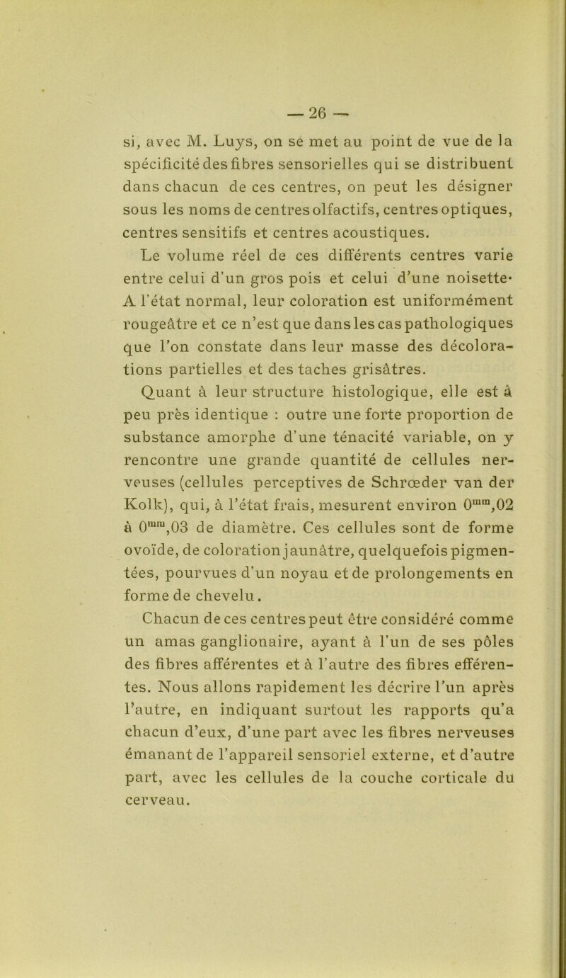 si, avec M. Luys, on se met au point de vue de la spécificité des fibres sensorielles qui se distribuent dans chacun de ces centres, on peut les désigner sous les noms de centres olfactifs, centres optiques, centres sensitifs et centres acoustiques. Le volume réel de ces différents centres varie entre celui d’un gros pois et celui d’une noisette* A l’état normal, leur coloration est uniformément rougeâtre et ce n’est que dans les cas pathologiques que Ton constate dans leur masse des décolora- tions partielles et des taches grisâtres. Quant à leur structure histologique, elle est à peu près identique : outre une forte proportion de substance amorphe d’une ténacité variable, on y rencontre une grande quantité de cellules ner- veuses (cellules perceptives de Schrœder van der Kolk), qui, à l’état frais, mesurent environ 0mm,02 à 0mm,03 de diamètre. Ces cellules sont de forme ovoïde, de coloration jaunâtre, quelquefois pigmen- tées, pourvues d’un noyau et de prolongements en forme de chevelu. Chacun de ces centres peut être considéré comme un amas ganglionaire, ayant â l’un de ses pôles des fibres afférentes et à l’autre des fibres efféren- tes. Nous allons rapidement les décrire Lun après l’autre, en indiquant surtout les rapports qu’a chacun d’eux, d’une part avec les fibres nerveuses émanant de l’appareil sensoriel externe, et d’autre part, avec les cellules de la couche corticale du cerveau.