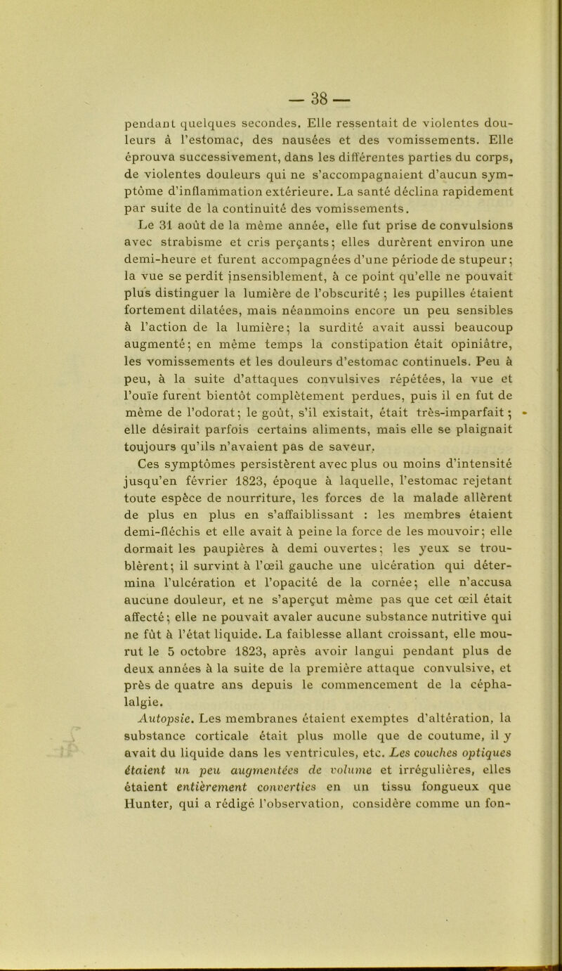 pendant quelques secondes. Elle ressentait de violentes dou- leurs à l’estomac, des nausées et des vomissements. Elle éprouva successivement, dans les différentes parties du corps, de violentes douleurs qui ne s’accompagnaient d’aucun sym- ptôme d’inffammation extérieure. La santé déclina rapidement par suite de la continuité des vomissements. Le 31 août de la même année, elle fut prise de convulsions avec strabisme et cris perçants; elles durèrent environ une demi-heure et furent accompagnées d’une période de stupeur; la vue se perdit insensiblement, à ce point qu’elle ne pouvait plus distinguer la lumière de l’obscurité ; les pupilles étaient fortement dilatées, mais néanmoins encore un peu sensibles à l’action de la lumière; la surdité avait aussi beaucoup augmenté; en même temps la constipation était opiniâtre, les vomissements et les douleurs d’estomac continuels. Peu à peu, à la suite d’attaques convulsives répétées, la vue et l’ouïe furent bientôt complètement perdues, puis il en fut de même de l’odorat; le goût, s’il existait, était très-imparfait; - elle désirait parfois certains aliments, mais elle se plaignait toujours qu’ils n’avaient pas de saveur, Ces symptômes persistèrent avec plus ou moins d’intensité jusqu’en février 1823, époque à laquelle, l’estomac rejetant toute espèce de nourriture, les forces de la malade allèrent de plus en plus en s’affaiblissant : les membres étaient demi-fféchis et elle avait à peine la force de les mouvoir; elle dormait les paupières à demi ouvertes ; les yeux se trou- blèrent; il survint à l’œil gauche une ulcération qui déter- mina l’ulcération et l’opacité de la cornée; elle n’accusa aucune douleur, et ne s’aperçut même pas que cet œil était affecté ; elle ne pouvait avaler aucune substance nutritive qui ne fût à l’état liquide. La faiblesse allant croissant, elle mou- rut le 5 octobre 1823, après avoir langui pendant plus de deux années à la suite de la première attaque convulsive, et près de quatre ans depuis le commencement de la cépha- lalgie. Autopsie. Les membranes étaient exemptes d'altération, la substance corticale était plus molle que de coutume, il y avait du liquide dans les ventricules, etc. Les couches optiques étaient un peu augmentées de volume et irrégulières, elles étaient entièrement converties en un tissu fongueux que Hunier, qui a rédigé l’observation, considère comme un fon-