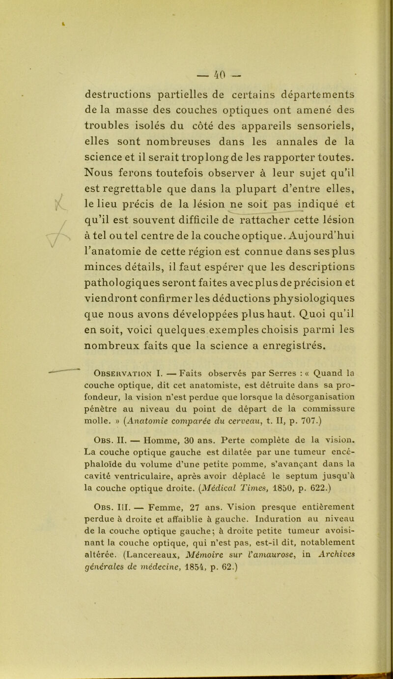 destructions partielles de certains départements de la masse des couches optiques ont amené des troubles isolés du côté des appareils sensoriels, elles sont nombreuses dans les annales de la science et il serait trop long de les rapporter toutes. Nous ferons toutefois observer à leur sujet qu’il est regrettable que dans la plupart d’entre elles, le lieu précis de la lésion ne soit pas indiqué et qu’il est souvent difficile de rattacher cette lésion à tel ou tel centre de la couche optique. Aujourd’hui l’anatomie de cette région est connue dans ses plus minces détails, il faut espérer que les descriptions pathologiques seront faites avecplus deprécision et viendront confirmer les déductions physiologiques que nous avons développées plus haut. Quoi qu’il en soit, voici quelques exemples choisis parmi les nombreux faits que la science a enregistrés. Observation I. —Faits observés par Serres : « Quand la couche optique, dit cet anatomiste, est détruite dans sa pro- fondeur, la vision n’est perdue que lorsque la désorganisation pénètre au niveau du point de départ de la commissure molle. » (Anatomie comparée du cerveau, t. II, p. 707.) Obs. II. — Homme, 30 ans. Perte complète de la vision. La couche optique gauche est dilatée par une tumeur encé- phaloïde du volume d’une petite pomme, s’avançant dans la cavité ventriculaire, après avoir déplacé le septum jusqu’à la couche optique droite. [Médical Times, 1850, p. 622.) Obs. III. — Femme, 27 ans. Vision presque entièrement perdue à droite et affaiblie à gauche. Induration au niveau de la couche optique gauche; à droite petite tumeur avoisi- nant la couche optique, qui n’est pas, est-il dit, notablement altérée. (Lancereaux, Mémoire sur l'amaurose, in Archives générales de médecine, 1854, p. 62.)