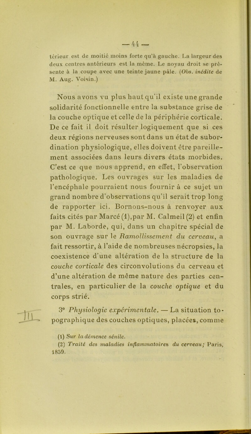 térieur est de moitié moins forte qu’à gauche. La largeur des deux centres antérieurs est la même. Le noyau droit se pré- sente à la coupe avec une teinte jaune pâle. (Obs. inédite de M. Aug. Voisin.) Nous avons vu plus haut qu’il existe une grande solidarité fonctionnelle entre la substance grise de la couche optique et celle de la périphérie corticale. De ce fait il doit résulter logiquement que si ces deux régions nerveuses sont dans un état de subor- dination physiologique, elles doivent être pareille- ment associées dans leurs divers états morbides. C’est ce que nous apprend, en effet, l’observation pathologique. Les ouvrages sur les maladies de l’encéphale pourraient nous fournir à ce sujet un grand nombre d’observations qu’il serait trop long de rapporter ici. Bornons-nous à renvoyer aux faits cités par Marcé (l),par M. Calmeil (2) et enfin par M. Laborde, qui, dans un chapitre spécial de son ouvrage sur le Ramollissement du cerveau, a fait ressortir, à l’aide de nombreuses nécropsies, la coexistence d’une altération de la structure de la couche corticale des circonvolutions du cerveau et d’une altération de même nature des parties cen- trales, en particulier de la couche optique et du corps strié. 3° Physiologie expérimentale. — La situation to- pographique des couches optiques, placées, comme (1) Sur la démence sénile. (2) Traité des maladies inflammatoires du cerveau; Paris, 1859.