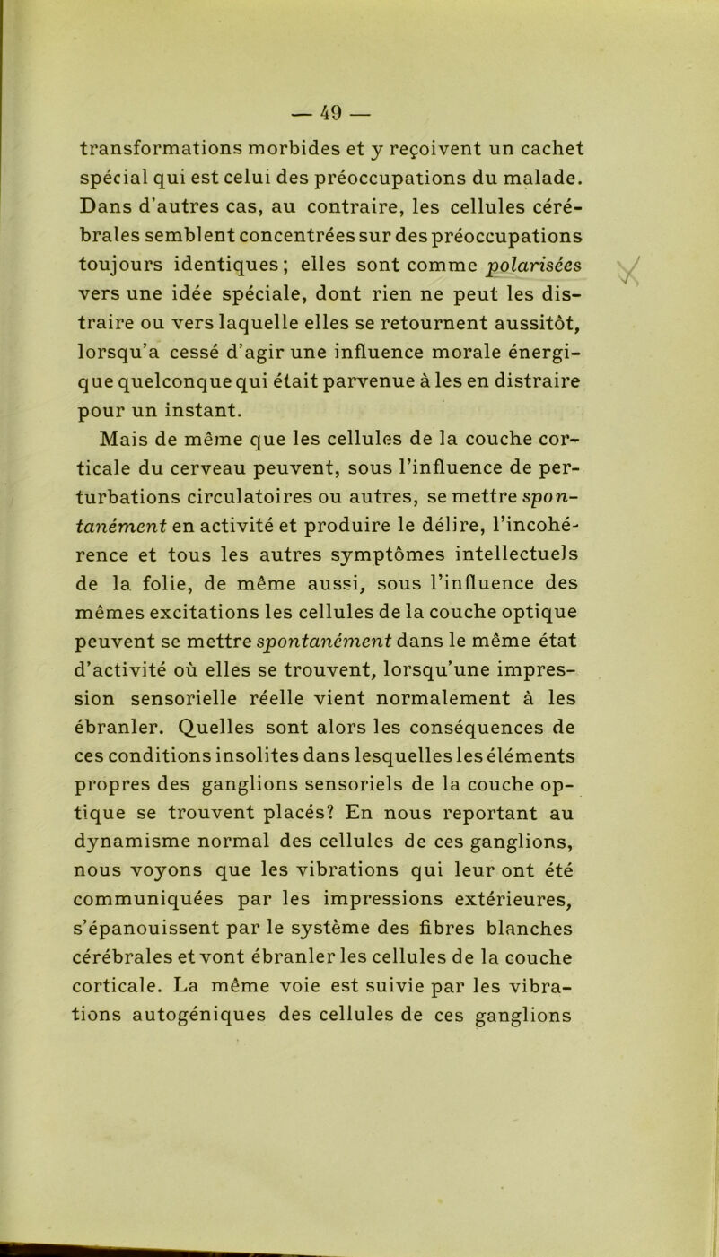 transformations morbides et y reçoivent un cachet spécial qui est celui des préoccupations du malade. Dans d’autres cas, au contraire, les cellules céré- brales semblent concentrées sur des préoccupations toujours identiques; elles sont comme polarisées vers une idée spéciale, dont rien ne peut les dis- traire ou vers laquelle elles se retournent aussitôt, lorsqu’à cessé d’agir une influence morale énergi- que quelconque qui était parvenue à les en distraire pour un instant. Mais de même que les cellules de la couche cor- ticale du cerveau peuvent, sous l’influence de per- turbations circulatoires ou autres, se mettre spon- tanément en activité et produire le délire, l’incohé- rence et tous les autres symptômes intellectuels de la folie, de même aussi, sous l’influence des mêmes excitations les cellules de la couche optique peuvent se mettre spontanément dans le même état d’activité où elles se trouvent, lorsqu’une impres- sion sensorielle réelle vient normalement à les ébranler. Quelles sont alors les conséquences de ces conditions insolites dans lesquelles les éléments propres des ganglions sensoriels de la couche op- tique se trouvent placés? En nous reportant au dynamisme normal des cellules de ces ganglions, nous voyons que les vibrations qui leur ont été communiquées par les impressions extérieures, s’épanouissent par le système des fibres blanches cérébrales et vont ébranler les cellules de la couche corticale. La même voie est suivie par les vibra- tions autogéniques des cellules de ces ganglions