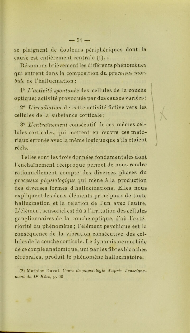 se plaignent de douleurs périphériques dont la cause est entièrement centrale (1). » Résumons brièvement les différents phénomènes qui entrent dans la composition du processus mor- bide de l’hallucination : 1° L’activité spontanée des cellules de la couche optique ; activité provoquée par des causes variées ; 2° L'irradiation de cette activité fictive vers les cellules de la substance corticale ; 3° L entraînement consécutif de ces mêmes cel- lules corticales, qui mettent en œuvre ces maté- riaux erronés avec la même logique que s’ils étaient réels. Telles sont les trois données fondamentales dont l’enchaînement réciproque permet de nous rendre rationnellement compte des diverses phases du processus physiologique qui mène à la production des diverses formes d’hallucinations. Elles nous expliquent les deux éléments principaux de toute hallucination et la relation de l’un avec l’autre. L’élément sensoriel est dû à l’irritation des cellules ganglionnaires de la couche optique, d’où l’exté- riorité du phénomène ; l’élément psychique est la conséquence de la vibration consécutive des cel- lules de la couche corticale. Le dynamisme morbide de ce couple anatomique, uni parles fibres blanches cérébrales, produit le phénomène hallucinatoire. (2) Mathias Duval. Cours de physiologie d'après l'enseigne- ment du Dr Küss, p. 69