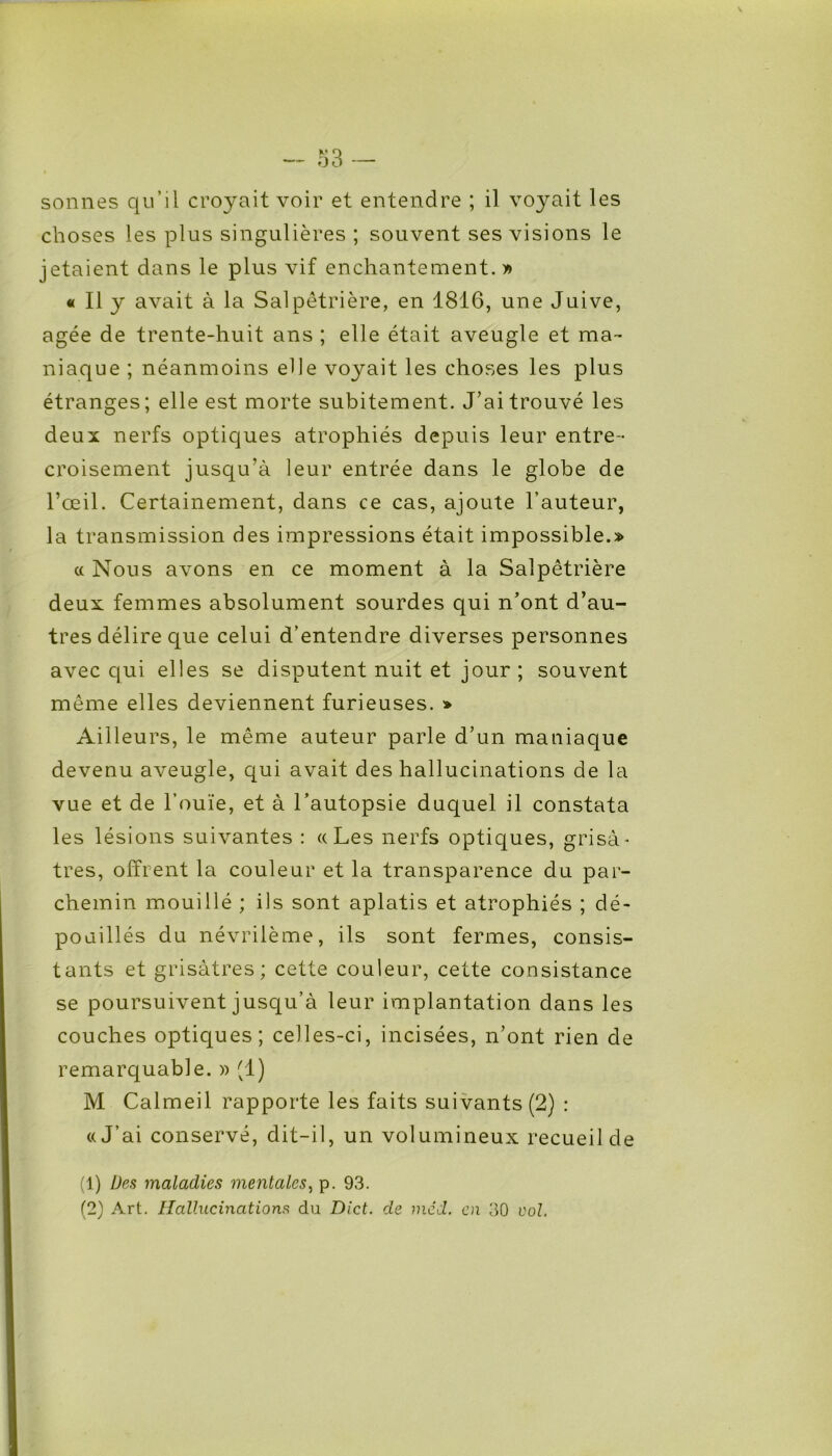 sonnes qu’il croyait voir et entendre ; il voyait les choses les plus singulières ; souvent ses visions le jetaient dans le plus vif enchantement.» « Il y avait à la Salpêtrière, en 1816, une Juive, âgée de trente-huit ans ; elle était aveugle et ma- niaque ; néanmoins elle voyait les choses les plus étranges; elle est morte subitement. J’ai trouvé les deux nerfs optiques atrophiés depuis leur entre- croisement jusqu’à leur entrée dans le globe de l’œil. Certainement, dans ce cas, ajoute l’auteur, la transmission des impressions était impossible.» « Nous avons en ce moment à la Salpêtrière deux femmes absolument sourdes qui n’ont d’au- tres délire que celui d’entendre diverses personnes avec qui elles se disputent nuit et jour ; souvent même elles deviennent furieuses. » Ailleurs, le même auteur parle d’un maniaque devenu aveugle, qui avait des hallucinations de la vue et de l’ouïe, et à l’autopsie duquel il constata les lésions suivantes : ((Les nerfs optiques, grisâ- tres, offrent la couleur et la transparence du par- chemin mouillé ; ils sont aplatis et atrophiés ; dé- poaillés du névrilème, ils sont fermes, consis- tants et grisâtres; cette couleur, cette consistance se poursuivent jusqu’à leur implantation dans les couches optiques; celles-ci, incisées, n’ont rien de remarquable. » (1) M Calmeil rapporte les faits suivants (2) : «J’ai conservé, dit-il, un volumineux recueil de (1) Des maladies mentales, p. 93. (2) Art. Hallucinations du Dict. de méd. en 30 vol.