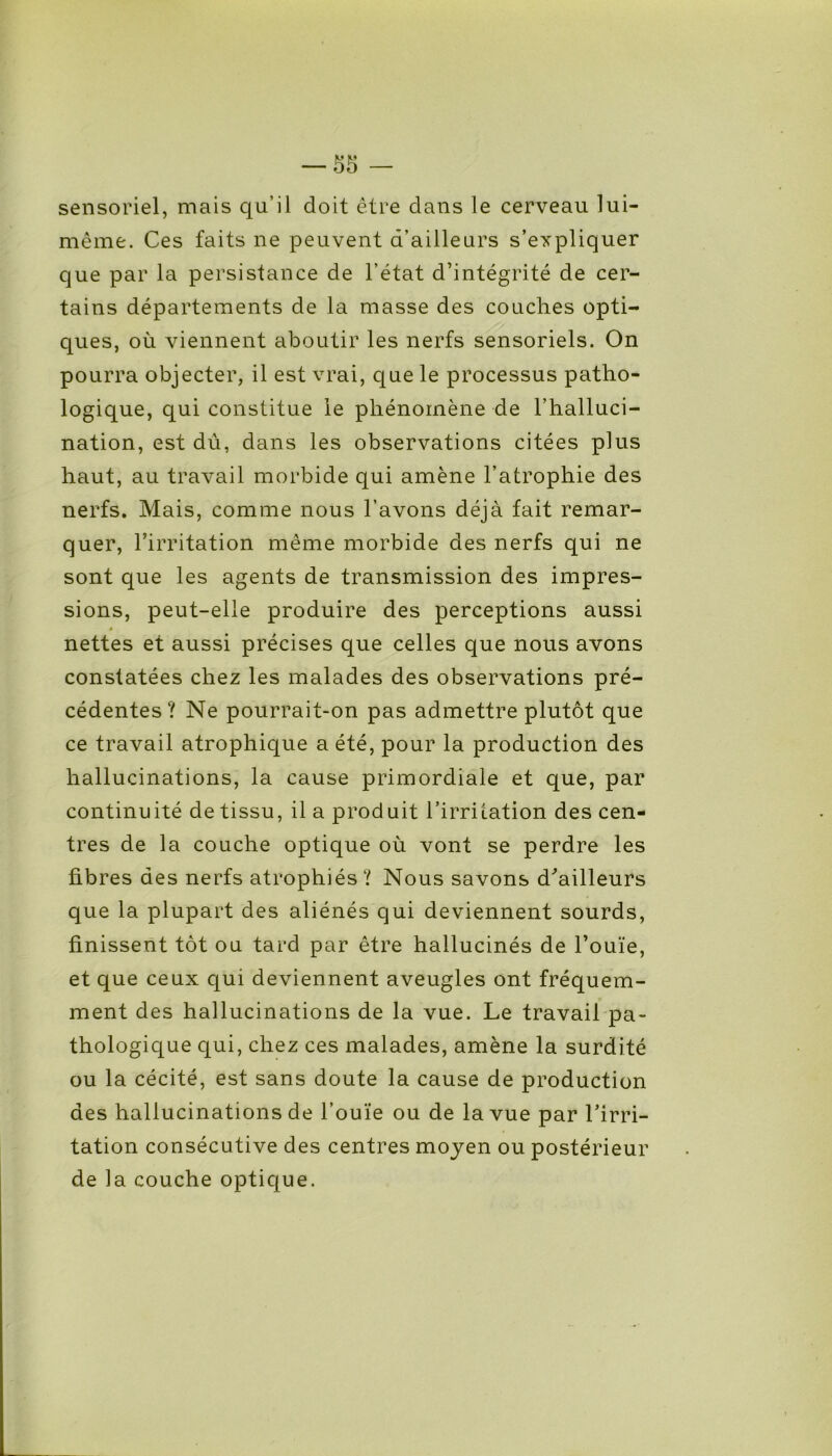 sensoriel, mais qu’il doit être clans le cerveau lui- même. Ces faits ne peuvent d’ailleurs s’expliquer que par la persistance de l’état d’intégrité de cer- tains départements de la masse des couches opti- ques, où viennent aboutir les nerfs sensoriels. On pourra objecter, il est vrai, que le processus patho- logique, qui constitue le phénomène de l’halluci- nation, est dû, dans les observations citées plus haut, au travail morbide qui amène l’atrophie des nerfs. Mais, comme nous l’avons déjà fait remar- quer, l’irritation même morbide des nerfs qui ne sont que les agents de transmission des impres- sions, peut-elle produire des perceptions aussi nettes et aussi précises que celles que nous avons constatées chez les malades des observations pré- cédentes ? Ne pourrait-on pas admettre plutôt que ce travail atrophique a été, pour la production des hallucinations, la cause primordiale et que, par continuité de tissu, il a produit l’irritation des cen- tres de la couche optique où vont se perdre les fibres des nerfs atrophiés? Nous savons d’ailleurs que la plupart des aliénés qui deviennent sourds, finissent tôt ou tard par être hallucinés de l’ouïe, et que ceux qui deviennent aveugles ont fréquem- ment des hallucinations de la vue. Le travail pa- thologique qui, chez ces malades, amène la surdité ou la cécité, est sans doute la cause de production des hallucinations de l’ouïe ou de la vue par l’irri- tation consécutive des centres moyen ou postérieur de la couche optique.