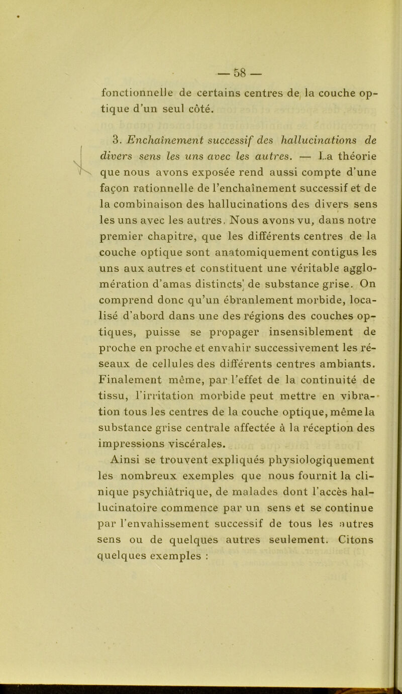 fonctionnel]e de certains centres de la couche op- tique d’un seul côté. 3. Enchaînement successif des hallucinations de divers sens les uns avec les autres. — La théorie que nous avons exposée rend aussi compte d’une façon rationnelle de l’enchaînement successif et de la combinaison des hallucinations des divers sens i les uns avec les autres, Nous avons vu, dans notre premier chapitre, que les différents centres de la couche optique sont anatomiquement contigus les uns aux autres et constituent une véritable agglo- mération d’amas distincts' de substance grise. On comprend donc qu’un ébranlement morbide, loca- lisé d’abord dans une des régions des couches op- tiques, puisse se propager insensiblement de proche en proche et envahir successivement les ré- seaux de cellules des différents centres ambiants. Finalement même, par l’effet de la continuité de tissu, l’irritation morbide peut mettre en vibra- tion tous les centres de la couche optique, même la substance grise centrale affectée à la réception des impressions viscérales. Ainsi se trouvent expliqués physiologiquement les nombreux exemples que nous fournit la cli- nique psychiâtrique, de malades dont l’accès hal- lucinatoire commence par un sens et se continue par l’envahissement successif de tous les autres sens ou de quelques autres seulement. Citons quelques exemples :