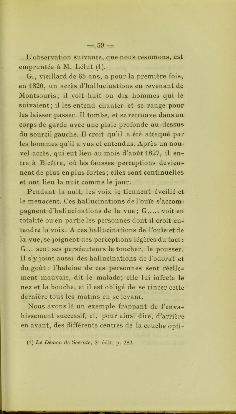 L’observation suivante, que nous résumons, est empruntée à M. Lélut (1). G., vieillard de 65 ans, a pour la première fois, en 1820, un accès d’hallucinations en revenant de Montsouris; il voit huit ou dix hommes qui le suivaient; il les entend chanter et se range pour les laisser passer. Il tombe, et se retrouve dans un corps de garde avec une plaie profonde au-dessus du sourcil gauche. Il croit qu’il a été attaqué par les hommes qu’il a vus et entendus. Après un nou- vel accès, qui eut lieu au mois d’août 1827, il en- tra à Bicêtre, où les fausses perceptions devien- nent de plus en plus fortes; elles sont continuelles et ont lieu la nuit comme le jour. Pendant la nuit, les voix le tiennent éveillé et le menacent. Ces hallucinations de l’ouïe s’accom- pagnent d'hallucinations de la vue; G voit en totalité ou en partie les personnes dont il croit en- tendre la voix. A ces hallucinations de l’ouïe et de la vue, se joignent des perceptions légères du tact : G... sent ses persécuteurs le toucher, le pousser. Il s’y joint aussi des hallucinations de l’odorat et du goût : l’haleine de ces personnes sent réelle- ment mauvais, dit ie malade; elle lui infecte le nez et la bouche, et il est obligé de se rincer cette dernière tous les matins en se levant. Nous avons là un exemple frappant de l’enva- hissement successif, et, pour ainsi dire, d’arrière en avant, des différents centres de la couche opti- (1) Le Démon de Socrate, 2e édit, p. 282.