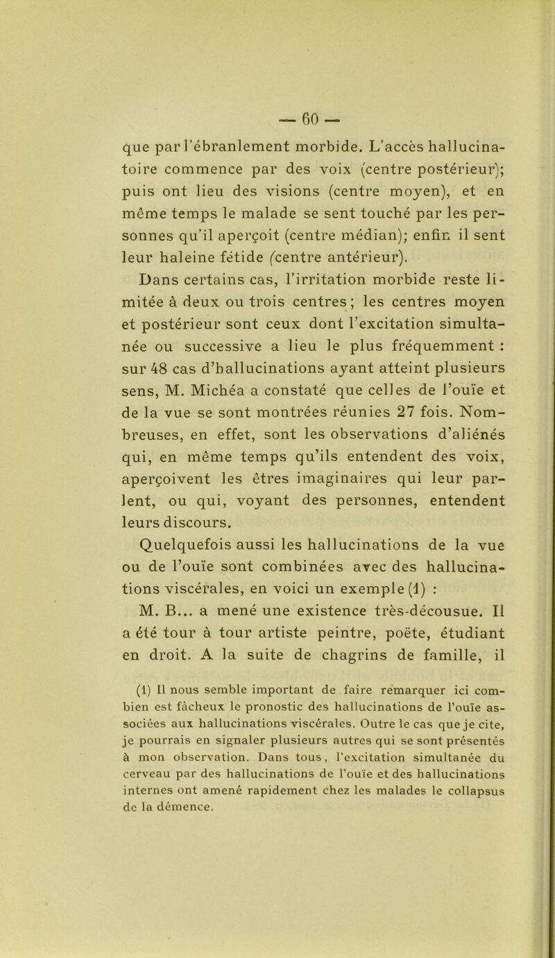 que par l’ébranlement morbide. L’accès hallucina- toire commence par des voix (centre postérieur); puis ont lieu des visions (centre moyen), et en même temps le malade se sent touché par les per- sonnes qu’il aperçoit (centre médian); enfin il sent leur haleine fétide (centre antérieur). Dans certains cas, l’irritation morbide reste li- mitée à deux ou trois centres; les centres moyen et postérieur sont ceux dont l’excitation simulta- née ou successive a lieu le plus fréquemment : sur 48 cas d’hallucinations ayant atteint plusieurs sens, M. Michéa a constaté que celles de l’ouïe et de la vue se sont montrées réunies 27 fois. Nom- breuses, en effet, sont les observations d’aliénés qui, en même temps qu’ils entendent des voix, aperçoivent les êtres imaginaires qui leur par- lent, ou qui, voyant des personnes, entendent leurs discours. Quelquefois aussi les hallucinations de la vue ou de l’ouïe sont combinées avec des hallucina- tions viscérales, en voici un exemple (d) : M. B... a mené une existence très-décousue. Il a été tour à tour artiste peintre, poète, étudiant en droit. A la suite de chagrins de famille, il (1) Il nous semble important de faire remarquer ici com- bien est fâcheux le pronostic des hallucinations de l’ouïe as- sociées aux hallucinations viscérales. Outre le cas que je cite, je pourrais en signaler plusieurs autres qui se sont présentés à mon observation. Dans tous, l'excitation simultanée du cerveau par des hallucinations de l’ouïe et des hallucinations internes ont amené rapidement chez les malades le collapsus de la démence.