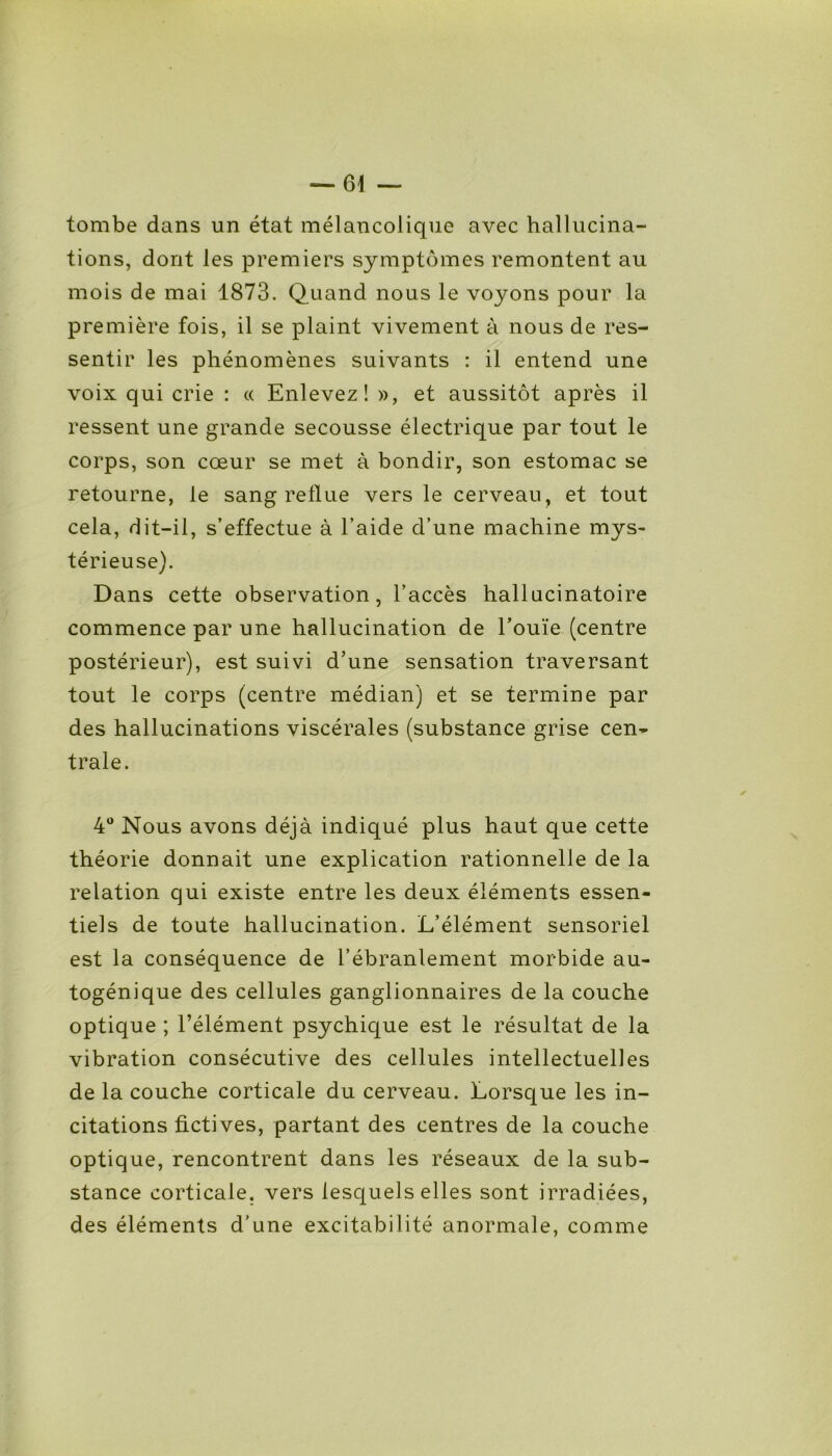 tombe dans un état mélancolique avec hallucina- tions, dont les premiers symptômes remontent au mois de mai 1873. Quand nous le voyons pour la première fois, il se plaint vivement à nous de res- sentir les phénomènes suivants : il entend une voix qui crie : « Enlevez! », et aussitôt après il ressent une grande secousse électrique par tout le corps, son cœur se met à bondir, son estomac se retourne, le sang reflue vers le cerveau, et tout cela, dit-il, s’effectue à l’aide d’une machine mys- térieuse). Dans cette observation, l’accès hallucinatoire commence par une hallucination de l’ouïe (centre postérieur), est suivi d’une sensation traversant tout le corps (centre médian) et se termine par des hallucinations viscérales (substance grise cen- trale. 4° Nous avons déjà indiqué plus haut que cette théorie donnait une explication rationnelle de la relation qui existe entre les deux éléments essen- tiels de toute hallucination. L’élément sensoriel est la conséquence de l’ébranlement morbide au- togénique des cellules ganglionnaires de la couche optique ; l’élément psychique est le résultat de la vibration consécutive des cellules intellectuelles de la couche corticale du cerveau. Lorsque les in- citations fictives, partant des centres de la couche optique, rencontrent dans les réseaux de la sub- stance corticale, vers lesquels elles sont irradiées, des éléments d'une excitabilité anormale, comme