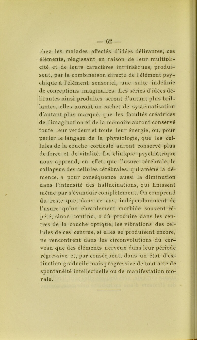 chez les malades affectés d’idées délirantes, ces éléments, réagissant en raison de leur multipli- cité et de leurs caractères intrinsèques, produi- sent, parla combinaison directe de l’élément psy- chique à l’élément sensoriel, une suite indéfinie de conceptions imaginaires. Les séries d’idées dé- lirantes ainsi produites seront d’autant plus bril- lantes, elles auront un cachet de systématisation d’autant plus marqué, que les facultés créatrices de l’imagination et de la mémoire auront conservé toute leur verdeur et toute leur énergie, ou, pour parler le langage de la physiologie, que les cel- lules de la couche corticale auront conservé plus de force et de vitalité. La clinique psychiatrique nous apprend, en effet, que l’usure cérébrale, le collapsus des cellules cérébrales, qui amène la dé- mence, a pour conséquence aussi la diminution dans l’intensité des hallucinations, qui finissent même par s’évanouir complètement. On comprend du reste que, dans ce cas, indépendamment de l’usure qu’un ébranlement morbide souvent ré- pété, sinon continu, a dû produire dans les cen- tres de la couche optique, les vibrations des cel- lules de ces centres, si elles se produisent encore, ne rencontrent dans les circonvolutions du cer- veau que des éléments nerveux dans leur période régressive et, par conséquent, dans un état d’ex- tinction graduelle mais progressive de tout acte de spontanéité intellectuelle ou de manifestation mo- rale.