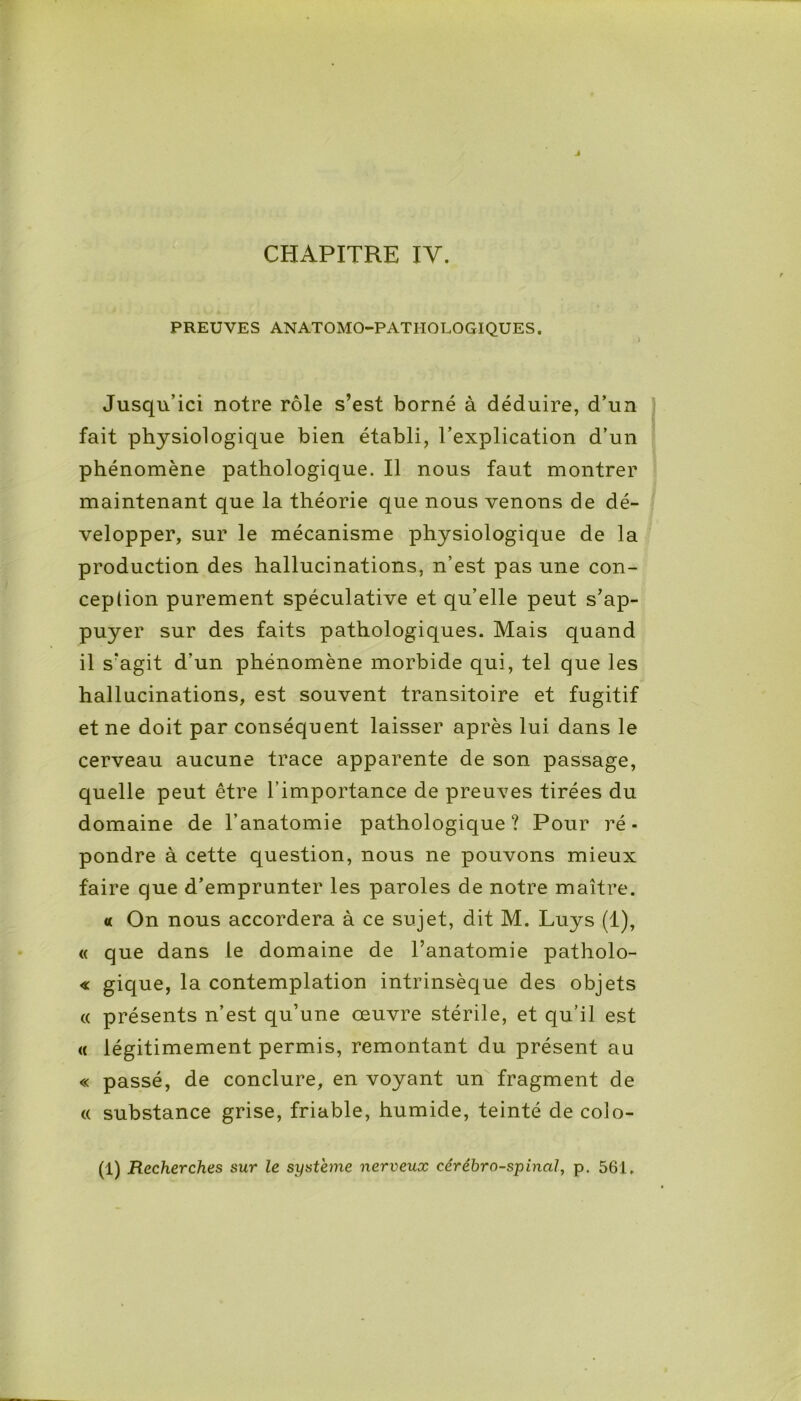 CHAPITRE IY. PREUVES ANATOMO-PATHOLOGIQUES. l Jusqu’ici notre rôle s’est borné à déduire, d’un fait physiologique bien établi, l’explication d’un phénomène pathologique. Il nous faut montrer maintenant que la théorie que nous venons de dé- velopper, sur le mécanisme physiologique de la production des hallucinations, n’est pas une con- ception purement spéculative et qu’elle peut s’ap- puyer sur des faits pathologiques. Mais quand il s’agit d'un phénomène morbide qui, tel que les hallucinations, est souvent transitoire et fugitif et ne doit par conséquent laisser après lui dans le cerveau aucune trace apparente de son passage, quelle peut être l’importance de preuves tirées du domaine de l’anatomie pathologique? Pour ré- pondre à cette question, nous ne pouvons mieux faire que d’emprunter les paroles de notre maître. « On nous accordera à ce sujet, dit M. Luys (1), « que dans le domaine de l’anatomie patholo- « gique, la contemplation intrinsèque des objets « présents n’est qu’une œuvre stérile, et qu’il est « légitimement permis, remontant du présent au « passé, de conclure, en voyant un fragment de « substance grise, friable, humide, teinté de colo- (1) Recherches sur le système nerveux cérébro-spinal, p. 561.