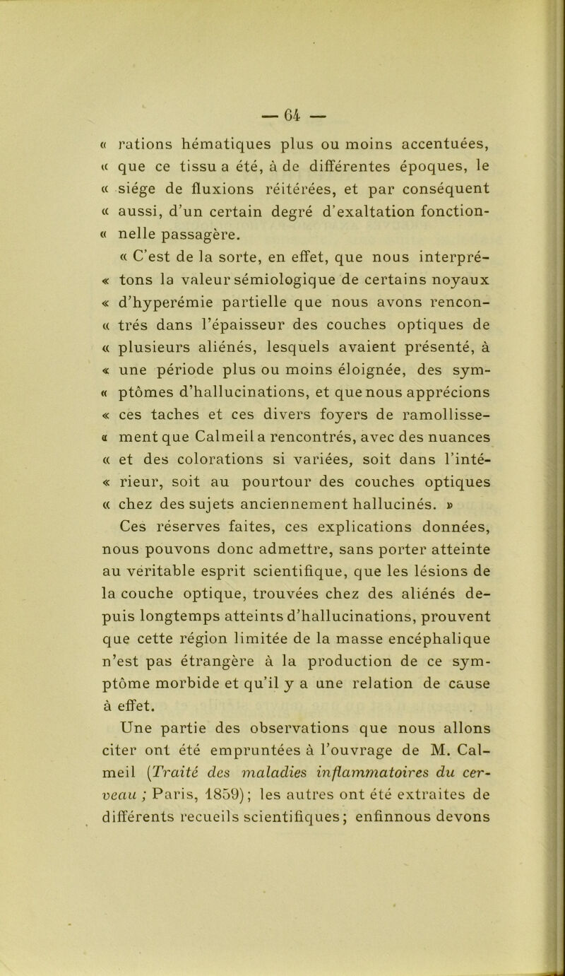 « rations hématiques plus ou moins accentuées, u que ce tissu a été, à de différentes époques, le cc siège de fluxions réitérées, et par conséquent « aussi, d’un certain degré d’exaltation fonction- « nelle passagère. « C’est de la sorte, en effet, que nous interpré- « tons la valeur sémiologique de certains noyaux « d’hyperémie partielle que nous avons rencon- « très dans l’épaisseur des couches optiques de « plusieurs aliénés, lesquels avaient présenté, à « une période plus ou moins éloignée, des sym- « ptômes d’hallucinations, et que nous apprécions « ces taches et ces divers foyers de ramollisse- a ment que Calmeil a rencontrés, avec des nuances « et des colorations si variées, soit dans l’inté- « rieur, soit au pourtour des couches optiques « chez des sujets anciennement hallucinés. » Ces réserves faites, ces explications données, nous pouvons donc admettre, sans porter atteinte au véritable esprit scientifique, que les lésions de la couche optique, trouvées chez des aliénés de- puis longtemps atteints d’hallucinations, prouvent que cette région limitée de la masse encéphalique n’est pas étrangère à la production de ce sym- ptôme morbide et qu’il y a une relation de cause à effet. Une partie des observations que nous allons citer ont été empruntées à l’ouvrage de M. Cal- meil (Traité des maladies inflammatoires du cer- veau ; Paris, 1859); les autres ont été extraites de différents recueils scientifiques ; enfinnous devons