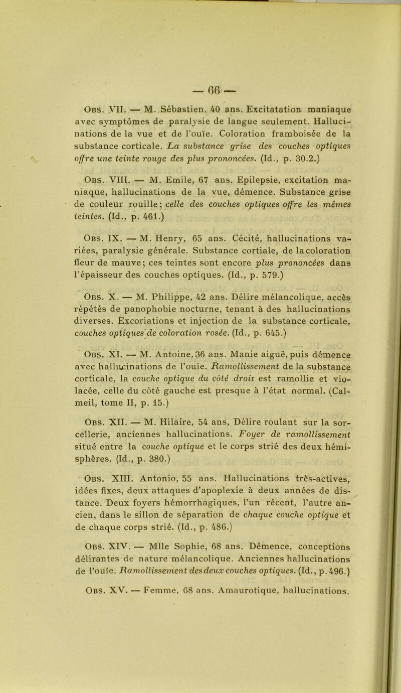 Obs. VII. — M. Sébastien, 40 ans. Excitatation maniaque avec symptômes de paralysie de langue seulement. Halluci- nations de la vue et de l’ouïe. Coloration framboisée de la substance corticale. La substance grise des couches optiques offre une teinte rouge des plus prononcées. (Id., p. 30.2.) Obs. VIII. — M. Emile, 67 ans. Epilepsie, excitation ma- niaque, hallucinations de la vue, démence. Substance grise de couleur rouille ; celle des couches optiques offre les mêmes teintes. (Id., p. 461.) Obs. IX. — M. Henry, 65 ans. Cécité, hallucinations va- riées, paralysie générale. Substance cortiale, de la coloration fleur de mauve; ces teintes sont encore plus prononcées dans l’épaisseur des couches optiques. (Id., p. 579.) Obs. X. — M. Philippe, 42 ans. Délire mélancolique, accès répétés de panophobie nocturne, tenant à des hallucinations diverses. Excoriations et injection de la substance corticale, couches optiques'de coloration rosée. (Id., p. 645.) Obs. XI. — M. Antoine, 36 ans. Manie aiguë, puis démence avec hallucinations de l’ouïe. Ramollissement de la substance corticale, la couche optique du côté droiz est ramollie et vio- lacée, celle du côté gauche est presque à l’état normal. (Cal- meil, tome II, p. 15.) Obs. XII. — M. Hilaire, 54 ans, Délire roulant sur la sor- cellerie, anciennes hallucinations. Foyer de ramollissement situé entre la couche optique et le corps strié des deux hémi- sphères. (Id., p. 380.) Obs. XIII. Antonio, 55 ans. Hallucinations très-actives, idées fixes, deux attaques d’apoplexie à deux années de dis- tance. Deux foyers hémorrhagiques, l’un récent, l’autre an- cien, dans le sillon de séparation de chaque couche optique et de chaque corps strié. (Id., p. 486.) Obs. XIV. — Mlle Sophie, 68 ans. Démence, conceptions délirantes de nature mélancolique. Anciennes hallucinations de l’ouïe. Ramollissement des deux couches optiques. (Id., p.496.) Obs. XV. — Femme, 68 ans. Amaurotique, hallucinations.
