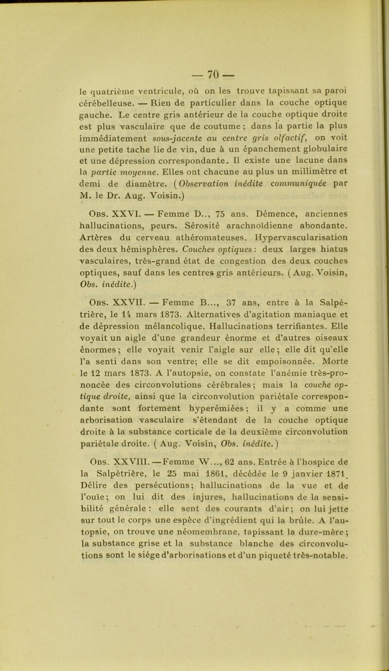 le quatrième ventricule, où on les trouve tapissant sa paroi cérébelleuse. — Rien de particulier dans la couche optique gauche. Le centre gris antérieur de la couche optique droite est plus vasculaire que de coutume * dans la partie la plus immédiatement sous-jacente au centre gris olfactif, on voit une petite tache lie de vin, due à un épanchement globulaire et une dépression correspondante. Il existe une lacune dans la partie moyenne. Elles ont chacune au plus un millimètre et demi de diamètre. (Observation inédite communiquée par M. le Dr. Aug. Voisin.) Obs. XXVI. — Femme D.., 75 ans. Démence, anciennes hallucinations, peurs. Sérosité arachnoïdienne abondante. Artères du cerveau athéromateuses. Hypervascularisation des deux hémisphères. Couches optiques : deux larges hiatus vasculaires, très-grand état de congestion des deux couches optiques, sauf dans les centres gris antérieurs. (Aug. Voisin, Obs. inédite.) Obs. XXVII. — Femme B..., 37 ans, entre à la Salpé- trière, le 14 mars 1873. Alternatives d’agitation maniaque et de dépression mélancolique. Hallucinations terrifiantes. Elle voyait un aigle d’une grandeur énorme et d’autres oiseaux énormes ; elle voyait venir l’aigle sur elle ; elle dit qu’elle l’a senti dans son ventre; elle se dit empoisonnée. Morte le 12 mars 1873. A l’autopsie, on constate l’anémie très-pro- noncée des circonvolutions cérébrales ; mais la couche op- tique droite, ainsi que la circonvolution pariétale correspon- dante sont fortement hyperémiées ; il y a comme une arborisation vasculaire s’étendant de la couche optique droite à la substance corticale de la deuxième circonvolution pariétale droite. (Aug. Voisin, Obs. inédite.) Obs. XXVIII. —Femme W..., 62 ans. Entrée à l’hospice de la Salpêtrière, le 25 mai 1861, décédée le 9 janvier 1871. Délire des persécutions; hallucinations de la vue et de l’ouïe; on lui dit des injures, hallucinations de la sensi- bilité générale: elle sent des courants d’air; on lui jette sur tout le corps une espèce d’ingrédient qui la brûle. A l’au- topsie, on trouve une néomembrane, tapissant la dure-mère; la substance grise et la substance blanche des circonvolu- tions sont le siège d’arborisations et d’un piqueté très-notable.