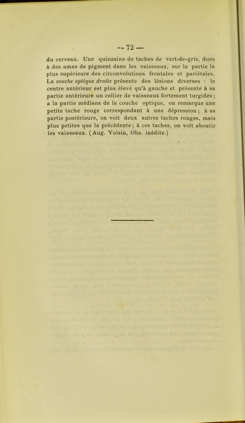 du cerveau. Une quinzaine de taches de vert-de-gris, dues à des amas de pigment dans les vaisseaux, sur la partie la plus supérieure des circonvolutions frontales et pariétales. La couche optique droite présente des lésions diverses : le centre antérieur est plus élevé qu’à gauche et présente à sa partie antérieure un collier de vaisseaux fortement turgides ; a la partie médiane de la couche optique, on remarque une petite tache rouge correspondant à une dépression 5 à sa partie postérieure, on voit deux autres taches rouges, mais plus petites que la précédente ; à ces taches, on voit aboutir les vaisseaux. (Aug. Voisin, Obs. inédite.)