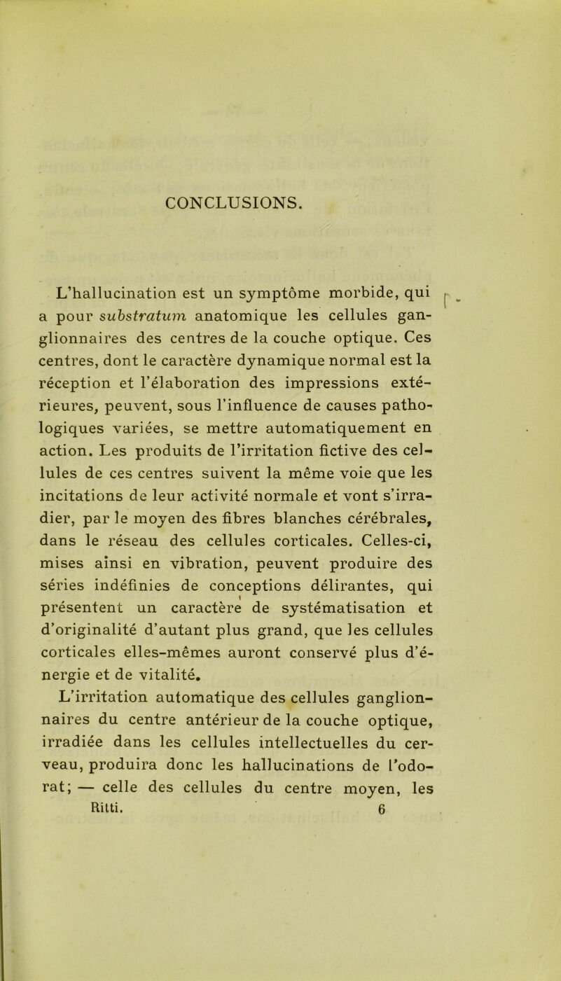 CONCLUSIONS. L’hallucination est un symptôme morbide, qui a pour substratum anatomique les cellules gan- glionnaires des centres de la couche optique. Ces centres, dont le caractère dynamique normal est la réception et l’élaboration des impressions exté- rieures, peuvent, sous l’influence de causes patho- logiques variées, se mettre automatiquement en action. Les produits de l’irritation fictive des cel- lules de ces centres suivent la même voie que les incitations de leur activité normale et vont s’irra- dier, par le moyen des fibres blanches cérébrales, dans le réseau des cellules corticales. Celles-ci, mises ainsi en vibration, peuvent produire des séries indéfinies de conceptions délirantes, qui 1 présentent un caractère de systématisation et d’originalité d’autant plus grand, que les cellules corticales elles-mêmes auront conservé plus d’é- nergie et de vitalité. L’irritation automatique des cellules ganglion- naires du centre antérieur de la couche optique, irradiée dans les cellules intellectuelles du cer- veau, produira donc les hallucinations de l’odo- rat; — celle des cellules du centre moyen, les Ritti. 6