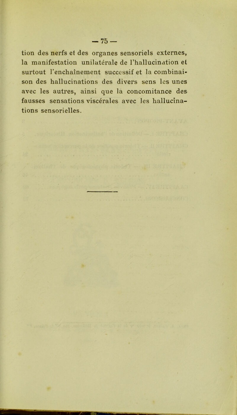 -75 — tion des nerfs et des organes sensoriels externes, la manifestation unilatérale de l’hallucination et surtout l’enchaînement successif et la combinai- son des hallucinations des divers sens les unes avec les autres, ainsi que la concomitance des fausses sensations viscérales avec les hallucina- tions sensorielles.