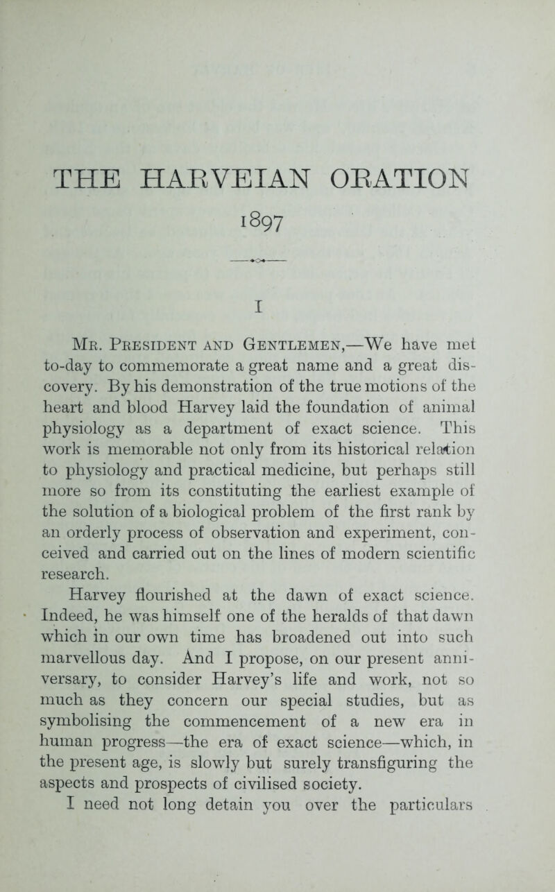 THE HARVEIAN ORATION 1897 I Mr. President and Gentlemen,—We have met to-day to commemorate a great name and a great dis- covery. By his demonstration of the true motions of the heart and blood Harvey laid the foundation of animal physiology as a department of exact science. This work is memorable not only from its historical relation to physiology and practical medicine, but perhaps still more so from its constituting the earliest example of the solution of a biological problem of the first rank by an orderly process of observation and experiment, con- ceived and carried out on the lines of modern scientific research. Harvey flourished at the dawn of exact science. Indeed, he was himself one of the heralds of that dawn which in our own time has broadened out into such marvellous day. And I propose, on our present anni- versary, to consider Harvey’s life and work, not so much as they concern our special studies, but as symbolising the commencement of a new era in human progress—the era of exact science—which, in the present age, is slowly but surely transfiguring the aspects and prospects of civilised society. I need not long detain you over the particulars