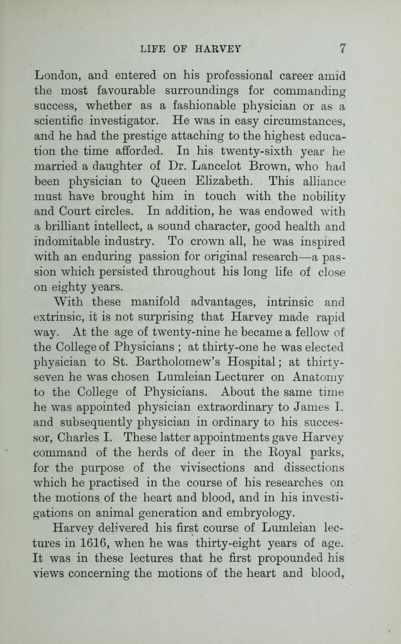 London, and entered on his professional career amid the most favourable surroundings for commanding success, whether as a fashionable physician or as a scientific investigator. He was in easy circumstances, and he had the prestige attaching to the highest educa- tion the time afforded. In his twenty-sixth year he married a daughter of Dr. Lancelot Brown, who had been physician to Queen Elizabeth. This alliance must have brought him in touch with the nobility and Court circles. In addition, he was endowed with a brilliant intellect, a sound character, good health and indomitable industry. To crown all, he was inspired with an enduring passion for original research—a pas- sion which persisted throughout his long life of close on eighty years. With these manifold advantages, intrinsic and extrinsic, it is not surprising that Harvey made rapid way. At the age of twenty-nine he became a fellow of the College of Physicians ; at thirty-one he was elected physician to St. Bartholomew’s Hospital; at thirty- seven he was chosen Lumleian Lecturer on Anatomy to the College of Physicians. About the same time he was appointed physician extraordinary to James I. and subsequently physician in ordinary to his succes- sor, Charles I. These latter appointments gave Harvey command of the herds of deer in the Boyal parks, for the purpose of the vivisections and dissections which he practised in the course of his researches on the motions of the heart and blood, and in his investi- gations on animal generation and embryology. Harvey delivered his first course of Lumleian lec- tures in 1616, when he was thirty-eight years of age. It was in these lectures that he first propounded his views concerning the motions of the heart and blood,