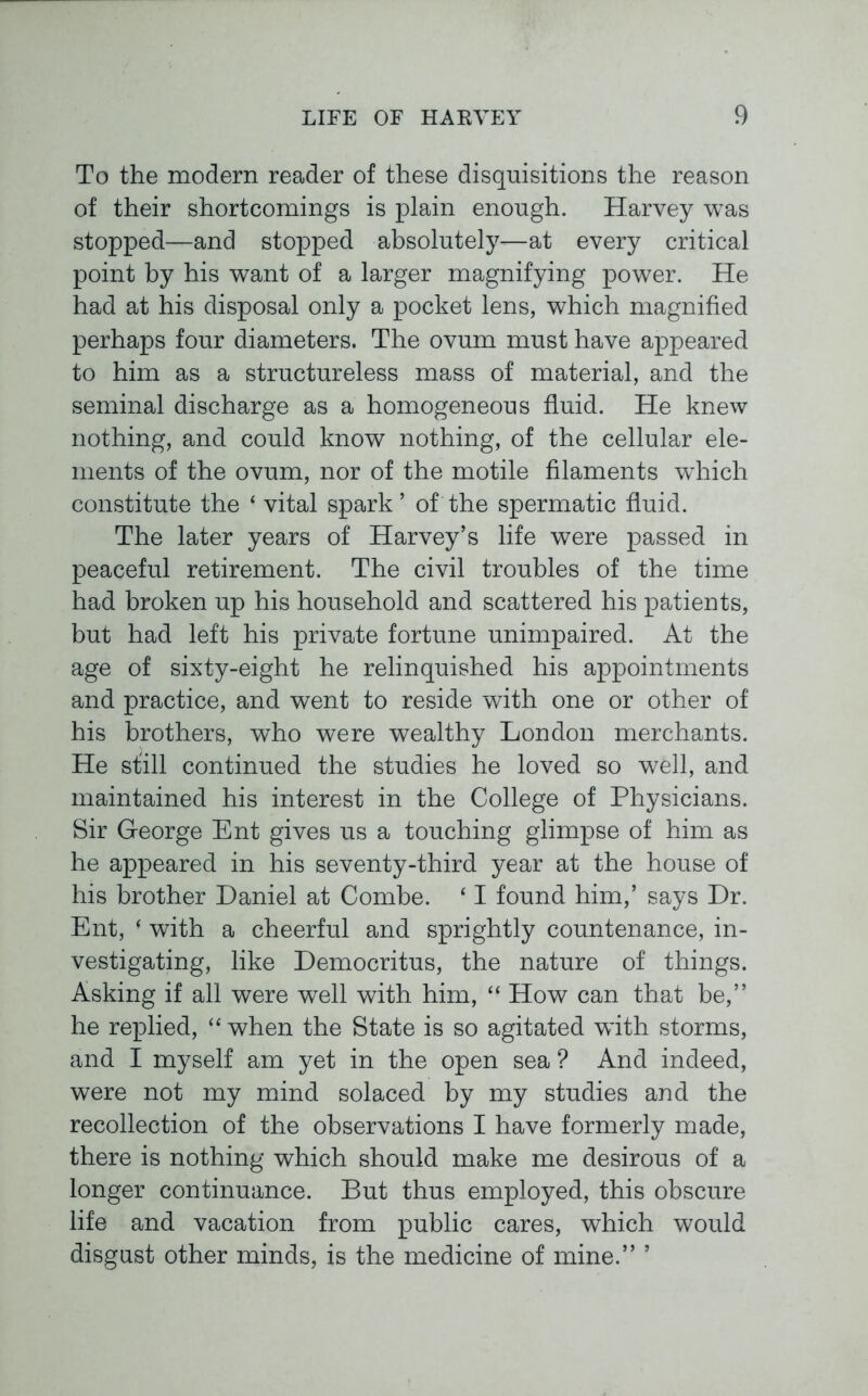 To the modern reader of these disquisitions the reason of their shortcomings is plain enough. Harvey was stopped—and stopped absolutely—at every critical point by his want of a larger magnifying power. He had at his disposal only a pocket lens, which magnified perhaps four diameters. The ovum must have appeared to him as a structureless mass of material, and the seminal discharge as a homogeneous fluid. He knew nothing, and could know nothing, of the cellular ele- ments of the ovum, nor of the motile filaments which constitute the ‘ vital spark ’ of the spermatic fluid. The later years of Harvey’s life were passed in peaceful retirement. The civil troubles of the time had broken up his household and scattered his patients, but had left his private fortune unimpaired. At the age of sixty-eight he relinquished his appointments and practice, and went to reside with one or other of his brothers, who were wealthy London merchants. He still continued the studies he loved so well, and maintained his interest in the College of Physicians. Sir George Ent gives us a touching glimpse of him as he appeared in his seventy-third year at the house of his brother Daniel at Combe. ‘ I found him,’ says Dr. Ent, ‘ with a cheerful and sprightly countenance, in- vestigating, like Democritus, the nature of things. Asking if all were well with him, “ How can that be,” he replied, “ when the State is so agitated with storms, and I myself am yet in the open sea ? And indeed, were not my mind solaced by my studies and the recollection of the observations I have formerly made, there is nothing which should make me desirous of a longer continuance. But thus employed, this obscure life and vacation from public cares, which would disgust other minds, is the medicine of mine.” ’