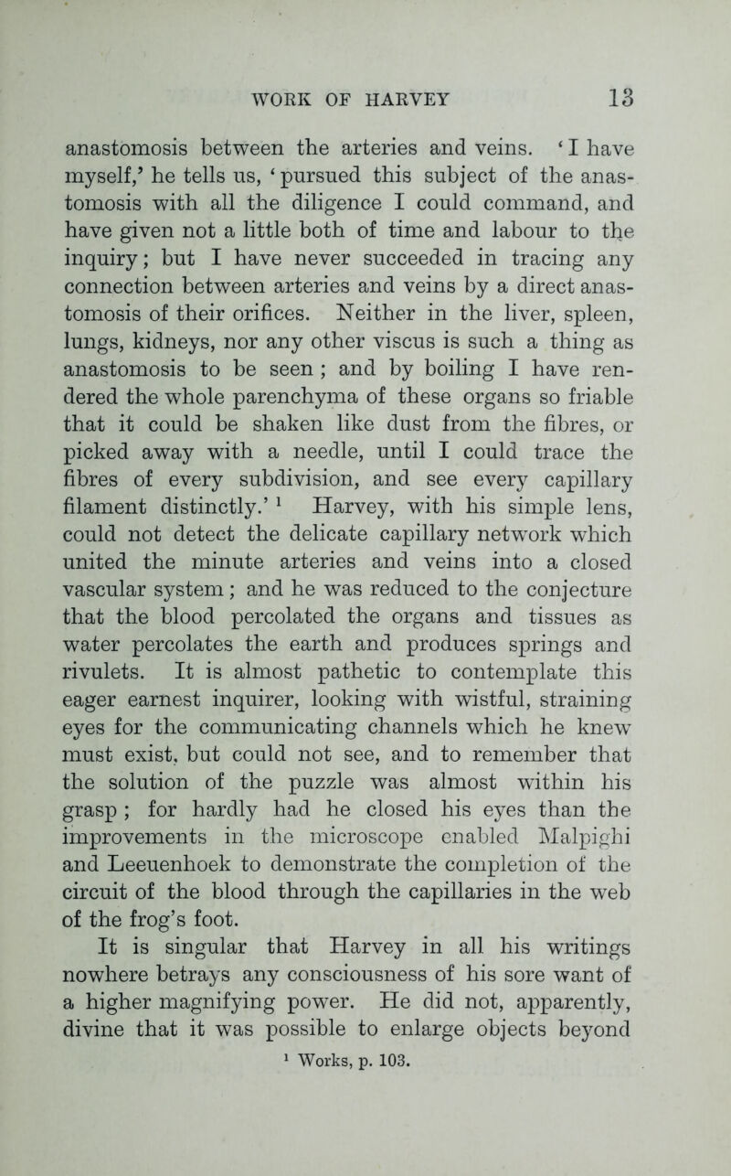 anastomosis between the arteries and veins. ‘ I have myself,5 he tells ns, ‘ pursued this subject of the anas- tomosis with all the diligence I could command, and have given not a little both of time and labour to the inquiry; but I have never succeeded in tracing any connection between arteries and veins by a direct anas- tomosis of their orifices. Neither in the liver, spleen, lungs, kidneys, nor any other viscus is such a thing as anastomosis to be seen ; and by boiling I have ren- dered the whole parenchyma of these organs so friable that it could be shaken like dust from the fibres, or picked away with a needle, until I could trace the fibres of every subdivision, and see every capillary filament distinctly.’ 1 Harvey, with his simple lens, could not detect the delicate capillary network which united the minute arteries and veins into a closed vascular system; and he was reduced to the conjecture that the blood percolated the organs and tissues as water percolates the earth and produces springs and rivulets. It is almost pathetic to contemplate this eager earnest inquirer, looking with wistful, straining eyes for the communicating channels which he knewT must exist, but could not see, and to remember that the solution of the puzzle was almost within his grasp ; for hardly had he closed his eyes than the improvements in the microscope enabled Malpighi and Leeuenhoek to demonstrate the completion of the circuit of the blood through the capillaries in the web of the frog’s foot. It is singular that Harvey in all his writings nowhere betrays any consciousness of his sore want of a higher magnifying power. He did not, apparently, divine that it was possible to enlarge objects beyond 1 Works, p. 103.