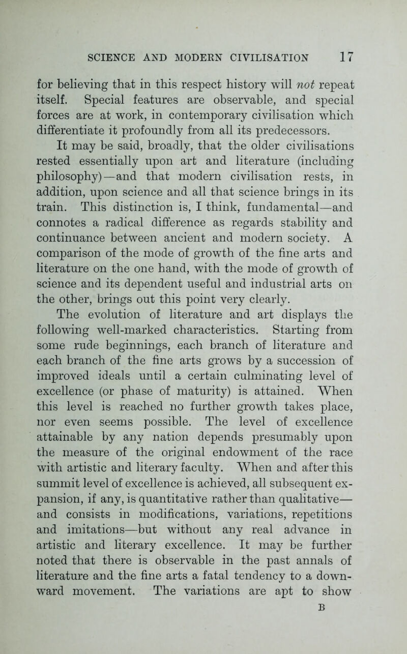 for believing that in this respect history will not repeat itself. Special features are observable, and special forces are at work, in contemporary civilisation which differentiate it profoundly from all its predecessors. It may be said, broadly, that the older civilisations rested essentially upon art and literature (including philosophy)—and that modern civilisation rests, in addition, upon science and all that science brings in its train. This distinction is, I think, fundamental—and connotes a radical difference as regards stability and continuance between ancient and modern society. A comparison of the mode of growth of the fine arts and literature on the one hand, with the mode of growth of science and its dependent useful and industrial arts on the other, brings out this point very clearly. The evolution of literature and art displays the following well-marked characteristics. Starting from some rude beginnings, each branch of literature and each branch of the fine arts grows by a succession of improved ideals until a certain culminating level of excellence (or phase of maturity) is attained. When this level is reached no further growth takes place, nor even seems possible. The level of excellence attainable by any nation depends presumably upon the measure of the original endowment of the race with artistic and literary faculty. When and after this summit level of excellence is achieved, all subsequent ex- pansion, if any, is quantitative rather than qualitative— and consists in modifications, variations, repetitions and imitations—but without any real advance in artistic and literary excellence. It may be further noted that there is observable in the past annals of literature and the fine arts a fatal tendency to a down- ward movement. The variations are apt to show