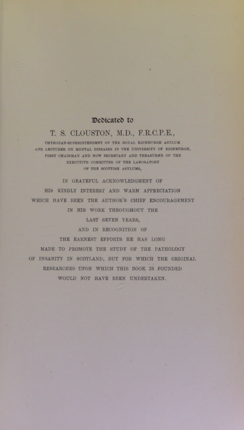 S)cfctcaret> to T. S. CLOUSTON, M.D., F.R.C.P.E., rHYSICIAN-BUPERINTENDBNT OK THK ROYAL EDINBURGH ASYLUM AND LECTURER ON MENTAL DISEASES IN THE UNIVERSITY OF EDINBURGH, FIRST CHAIRMAN AND NOW SECRETARY AND TREASURER OF THE EXECUTIVE COMMITTEE OF THE LABORATORY OF THE SCOTTISH ASYLUMS, IN GRATEFUL ACKNOWLEDGMENT OF HIS KINDLY INTEREST AND WARM APPRECIATION WHICH HAVE BEEN THE AUTHOR’S CHIEF ENCOURAGEMENT IN HIS WORK THROUGHOUT THE LAST SEVEN YEARS, AND IN RECOGNITION OF THE EARNEST EFFORTS HE HAS LONG MADE TO PROMOTE THE STUDY OF THE PATHOLOGY OF INSANITY IN SCOTLAND, RUT FOR WHICH THE ORIGINAL RESEARCHES UPON WHICH THIS BOOK IS FOUNDED WOULD NOT HAVE BEEN UNDERTAKEN.