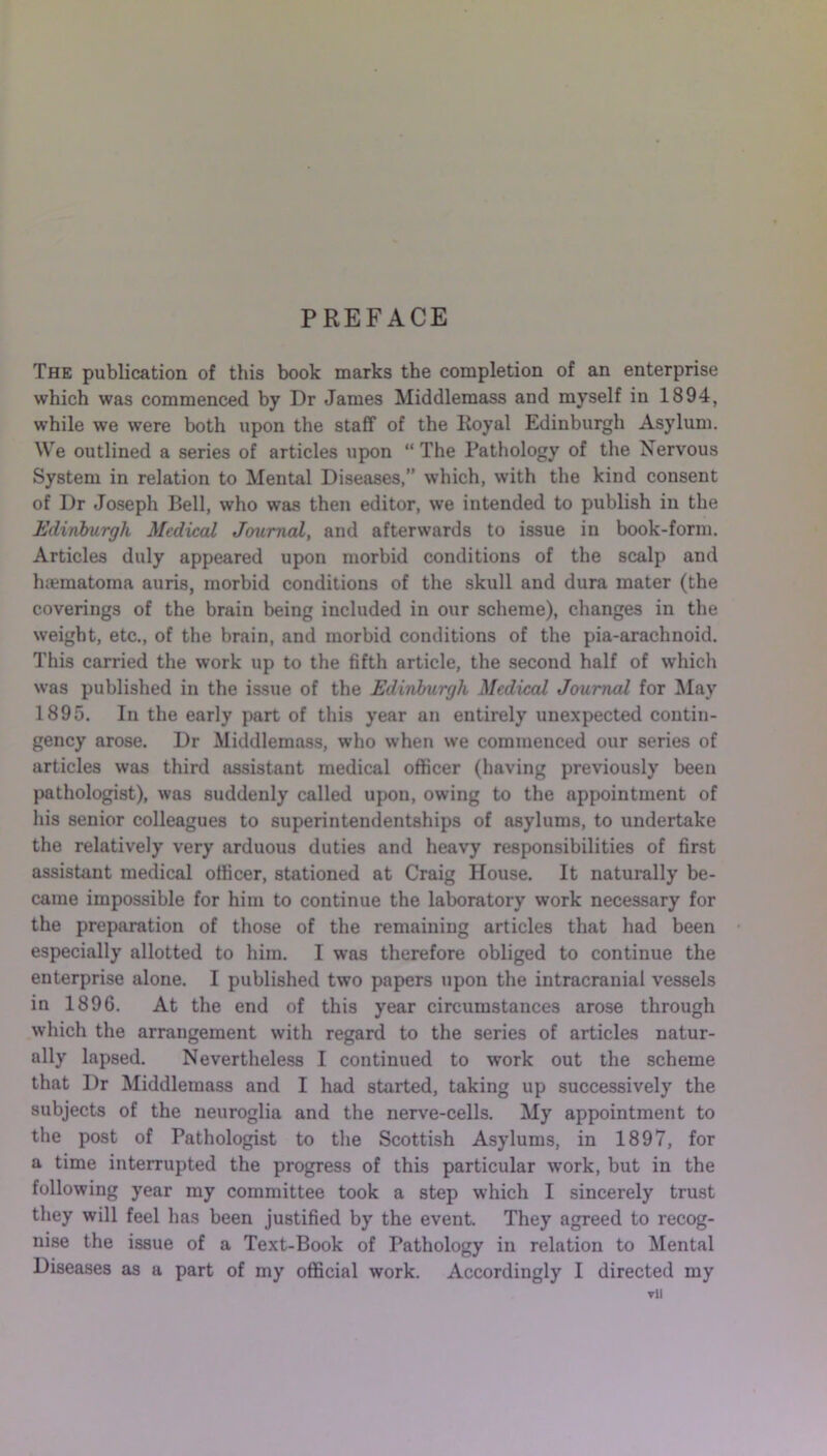 PREFACE The publication of this book marks the completion of an enterprise which was commenced by Dr James Middlemass and myself in 1894, while we were both upon the staff of the Royal Edinburgh Asylum. We outlined a series of articles upon “ The Pathology of the Nervous System in relation to Mental Diseases,” which, with the kind consent of Dr Joseph Bell, who was then editor, we intended to publish in the Edinburgh Medical Journal, and afterwards to issue in book-form. Articles duly appeared upon morbid conditions of the scalp and hsematoma auris, morbid conditions of the skull and dura mater (the coverings of the brain being included in our scheme), changes in the weight, etc., of the brain, and morbid conditions of the pia-arachnoid. This carried the work up to the fifth article, the second half of which was published in the issue of the Edinburgh Medical Journal for May 1895. In the early part of this year an entirely unexpected contin- gency arose. Dr Middlemass, who when we commenced our series of articles was third assistant medical officer (having previously been pathologist), was suddenly called upon, owing to the appointment of his senior colleagues to superintendentships of asylums, to undertake the relatively very arduous duties and heavy responsibilities of first assistant medical officer, stationed at Craig House. It naturally be- came impossible for him to continue the laboratory work necessary for the preparation of those of the remaining articles that had been especially allotted to him. I was therefore obliged to continue the enterprise alone. I published two papers upon the intracranial vessels in 1896. At the end of this year circumstances arose through which the arrangement with regard to the series of articles natur- ally lapsed. Nevertheless I continued to work out the scheme that Dr Middlemass and I had started, taking up successively the subjects of the neuroglia and the nerve-cells. My appointment to the post of Pathologist to the Scottish Asylums, in 1897, for a time interrupted the progress of this particular work, but in the following year my committee took a step which I sincerely trust they will feel has been justified by the event. They agreed to recog- nise the issue of a Text-Book of Pathology in relation to Mental Diseases as a part of my official work. Accordingly I directed my ▼li